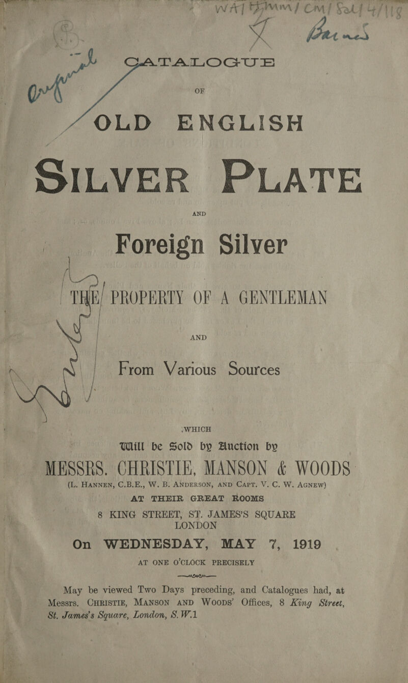 j ' » - ei Ys al , A . g \ eek. ys \ lar om | ( OF OLD ENGLISH SILVER PLATE AND  Ae Foreign Silver [ | | : “THE, PROPERTY OF A GENTLEMAN } ; |  AND / From Various Sources JWHICH Will be Sold by Anction by MESSRS. CHRISTIE, MANSON &amp; WOODS: _ (L. HANNEN, C.B.E., W. B. ANDERSON, AND Capt, V. C. W. AGNEW) AT THEIR GREAT ROOMS 8 KING STREET, ST. JAMES’S SQUARE LONDON On WEDNESDAY, MAY ‘7%, 1919 | AT ONE O'CLOCK PRECISELY ——— MCA May be viewed Two Days preceding, and Catalogues had, at Messrs. CHRISTIE, MANSON AND Woops’ Offices, 8 King Street, St. James's Square, London, S.W.1