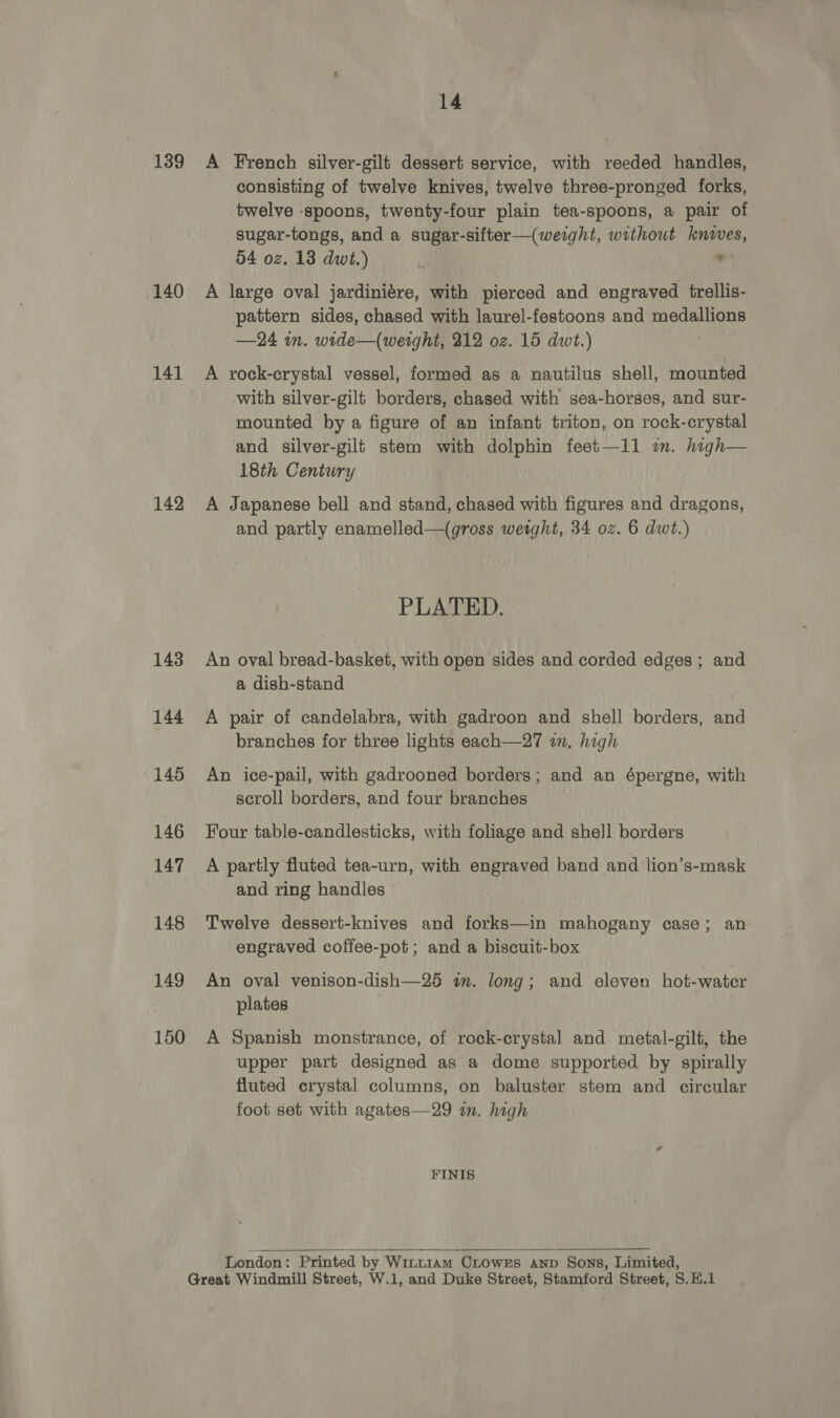 139 140 141 142 143 144 145 146 147 148 149 150 14 A French silver-gilt dessert service, with reeded handles, consisting of twelve knives, twelve three-pronged forks, twelve ‘spoons, twenty-four plain tea-spoons, a pair of sugar-tongs, and a sugar-sifter—(weight, without knives, 54 oz. 13 dwt.) : * A large oval jardiniére, with pierced and engraved trellis- pattern sides, chased with laurel-festoons and medallions —24 im. wide—(werght, 212 oz. 15 dwt.) A rock-crystal vessel, formed as a nautilus shell, mounted with silver-gilt borders, chased with sea-horses, and sur- mounted by a figure of an infant triton, on rock-crystal and silver-gilt stem with dolphin feet—11 am. high— 18th Century A Japanese bell and stand, chased with figures and dragons, and partly enamelled—(gross weight, 34 oz. 6 dwt.) PLATED. An oval bread-basket, with open sides and corded edges ; and a dish-stand A pair of candelabra, with gadroon and shell borders, and branches for three lights each—27 wm, high An ice-pail, with gadrooned borders; and an épergne, with scroll borders, and four branches Four table-candlesticks, with foliage and shell borders A partly fluted tea-urn, with engraved band and lion’s-mask and ring handles Twelve dessert-knives and forks—in mahogany case; an engraved coffee-pot ; and a biscuit-box An oval venison-dish—25 im. long; and eleven hot-water plates | A Spanish monstrance, of rock-crystal and metal-gilt, the upper part designed as a dome supported by spirally fluted crystal columns, on baluster stem and circular foot set with agates—29 in. high FINIS  London: Printed by WinL1AmM CLowEs AND Sons, Limited, Great Windmill Street, W.1, and Duke Street, Stamford Street, S.H.1