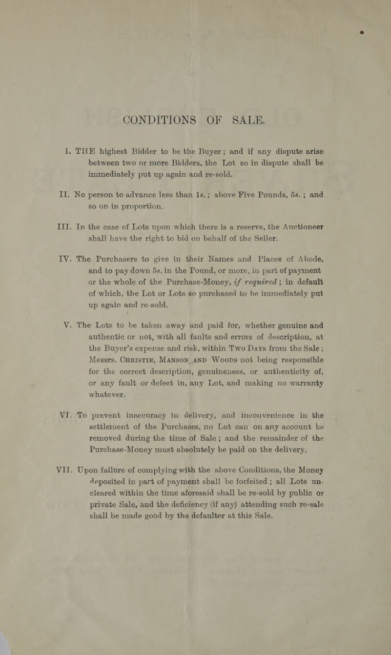 CONDITIONS OF SALE. I. THE highest Bidder to be the Buyer; and if any dispute arise - between two or more Bidders, the Lot so in dispute shall be immediately put up again and re-sold. II. No person to advance less than 1s.; above Five Pounds, 5s.; and So on in proportion. ITJ. In the case of Lots upon which there is a reserve, the Auctioneer shall have the right to bid on behalf of the Seller. IV. The Purchasers to give in their Names and Places of Abode, and to pay down 5s. in the Pound, or more, in part of payment or the whole of the Purchase-Money, if required; in default of which, the Lot or Lots so purchased to be immediately put up again and re-sold. V. The Lots to be taken away and paid for, whether genuine and authentic or not, with all faults and errors of description, at the Buyer’s expense and risk, within Two Days from the Sale ; Messrs. CHrist1z, MANsoN AND Woops not being responsible for the correct description, genuineuess, or authenticity of, or any fault or defect in, any Lot, and making no warranty whatever. VJ, To prevent inaccuracy in delivery, and inconvenience in the settlement of the Purchases, no Lot can on any account be removed during the time of Sale; and the remainder of the Purchase-Money must absolutely be paid on the delivery. VII. Upon failure of complying with the above Conditions, the Money deposited in part of payment shal! be forfeited; all Lots un- cleared within the time aforesaid shall be re-sold by public or private Sale, and the deficiency (if any) attending such re-sale shall be made good by the defaulter at this Sale.