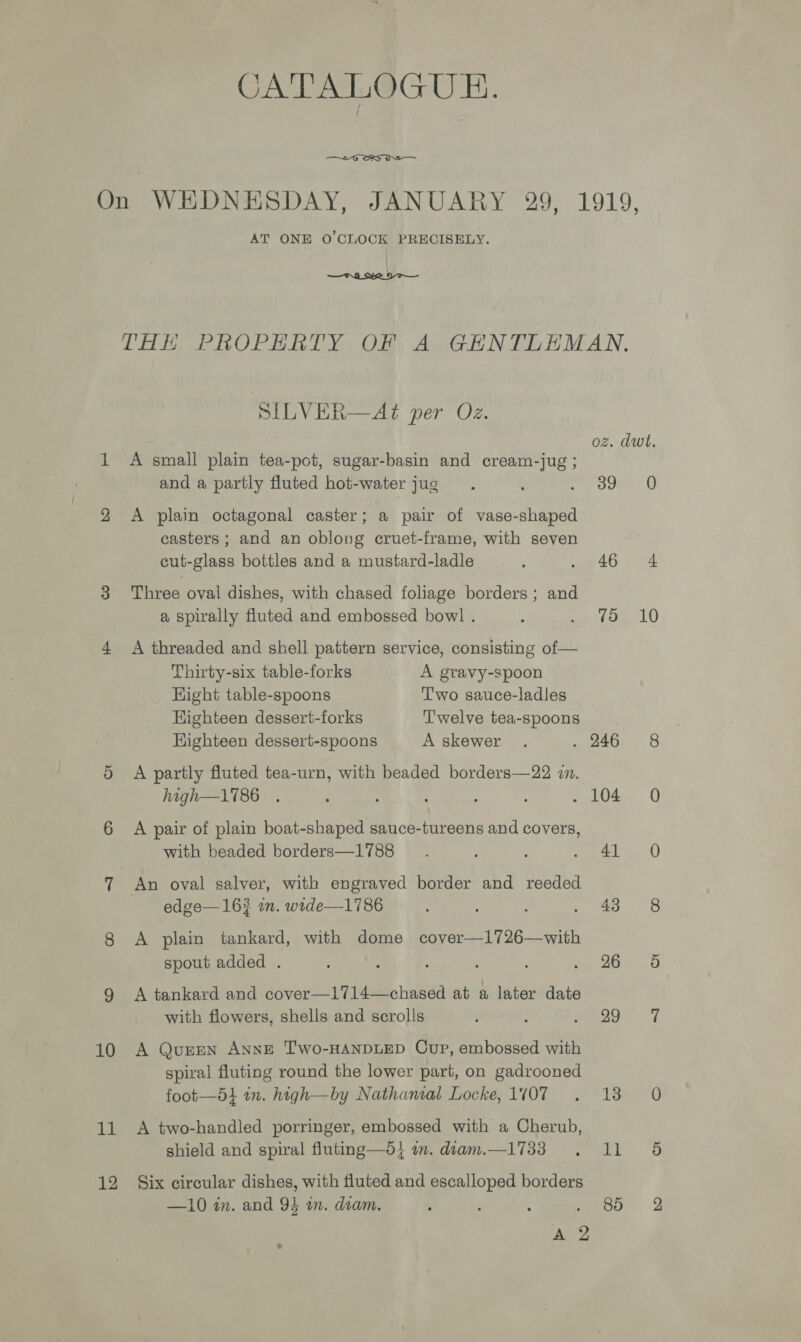 CATALOGUE.  On WEDNESDAY, JANUARY 29, 1919, AT ONE 0’ CLOCK PRECISELY.  THE PROPERTY OF A GENTLEMAN. SILVER—At per Oz. oz. dwt. 1 A small plain tea-pot, sugar-basin and cream-jug ; and a partly fluted hot-water jug. ‘ a oe O 2 A plain octagonal caster; a pair of vase-shaped casters; and an oblong cruet-frame, with seven j cut-glass bottles and a mustard-ladle ; . 46 4 3 Three oval dishes, with chased foliage borders ; and a spirally fluted and embossed bowl . 5 eitoe LO 4 A threaded and shell pattern service, consisting of— Thirty-six table-forks A gravy-spoon Hight table-spoons Two sauce-ladles Highteen dessert-forks Twelve tea-spoons Highteen dessert-spoons A skewer . . 246 8 5 A partly fluted tea-urn, with beaded borders—22 in. high—1786 . : : rele iG 6 A pair of plain boat-shaped sauce-tureens and covers, with beaded borders—1788 _.. , Soe iO) 7 An oval salver, with engraved border and reeded edge—16# in. wide—1786 Sie. 3 ees: 8 A plain tankard, with dome cover—1726—with spout added . ; fee &gt; O 9 A tankard and cover—1714—chased at a later date with flowers, shells and scrolls ¢ ; Se anew | 10 A QueEN AnNE Two-HANDLED Cup, embossed with spiral fluting round the lower part, on gadrooned foot—5t in. high—by Nathamal Locke, 1W07 . 18 0 11 A two-handled porringer, embossed with a Cherub, shield and spiral fluting—d} in. diam.—1733 .. 11 5 12 Six circular dishes, with fluted and escalloped borders —10 in. and 94 an. diam. : ; : oe, 2 AD