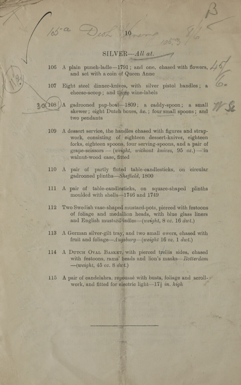  SILVER—AU at. 7 and set with a coin of Queen Anne 107 Hight steel dinner-knives, with silver pistol handles; a 4 cheese-scoop ; and ihixee wine-labels 40K 108 |) A gadrooned pap-boat—1809; a caddy-spoon; a small a skewer ; eight Dutch boxes, &amp;c. ; four small spoons; and two pendants : erorrers | 109 A dessert service, the handles chased with figures and strap- work, consisting of eighteen dessert-knives, eighteen forks, eighteen spoons, four serving-spoons, and a pair of grape-scissors — (weight, without knives, 95 oz.) —in walnut-wood case, fitted 110 A pair of partly fluted table-candlesticks, on circular gadrooned plinths—Sheffield, 1800 | moulded with shells—-1746 and 1749 112 ‘Two Swedish vase-shaped mustard-pots, pierced with festoons of foliage and medallion heads, with blue glass liners and English mustaratadles—(weight, 8 oz. 16 dwt.) 113 A German silver-gilt tray, and two small ewers, chased with fruit and foliage—Awugsburg— (weight 16 oz. 1 dwt.) 114 A DutcH Ova Baska with pierced trellis sides, chased with festoons, rams’ heads and lion’s masks—Lotterdam —(weight, 45 oz. 8 dwt.) work, and fitted for electric ight—174 wm. high ; » oe Si {3 o