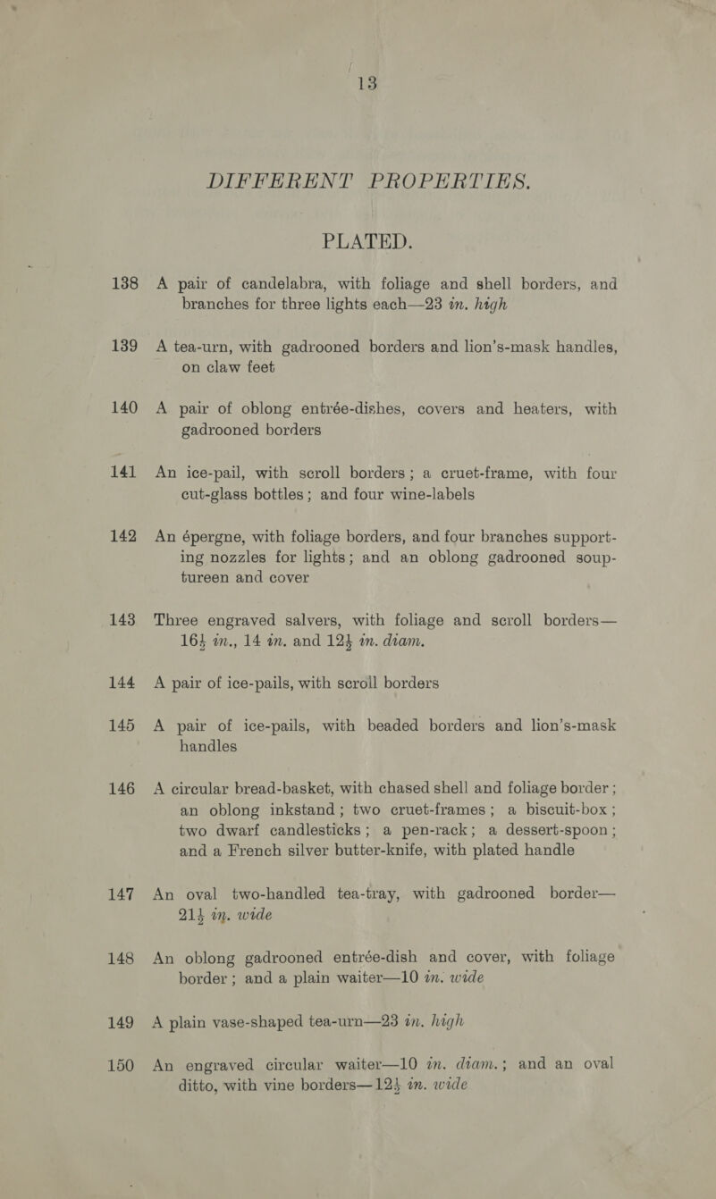 138 139 140 141 142 143 144 145 146 147 148 149 150 13 DIFFERENT PROPERTIES. PLATED. A pair of candelabra, with foliage and shell borders, and branches for three lights each—23 in. high A tea-urn, with gadrooned borders and lion’s-mask handles, on claw feet A pair of oblong entrée-dishes, covers and heaters, with gadrooned borders An ice-pail, with scroll borders; a cruet-frame, with four cut-glass bottles; and four wine-labels An épergne, with foliage borders, and four branches support- ing nozzles for lights; and an oblong gadrooned soup- tureen and cover Three engraved salvers, with foliage and scroll borders— 164 m., 14 am. and 124 a. diam. A pair of ice-pails, with scroll borders A pair of ice-pails, with beaded borders and lion’s-mask handles A circular bread-basket, with chased shell and foliage border ; an oblong inkstand ; two cruet-frames; a biscuit-box ; two dwarf candlesticks; a pen-rack; a dessert-spoon ; and a French silver butter-knife, with plated handle An oval two-handled tea-tray, with gadrooned border— 211 im. wide An oblong gadrooned entrée-dish and cover, with foliage border ; and a plain waiter—10 in. wade A plain vase-shaped tea-urn—23 in. high An engraved circular waiter—10 am. diam.; and an oval ditto, with vine borders—12} an. wide