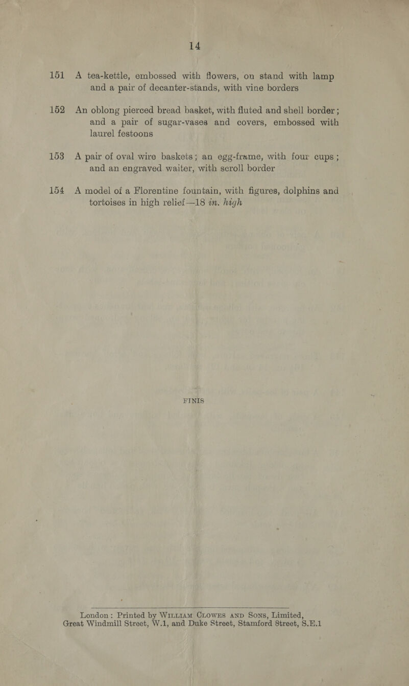 151 152 153 154 14 A tea-kettle, embossed with flowers, on stand with lamp and a pair of decanter-stands, with vine borders An oblong pierced bread basket, with fluted and shell border ; and a pair of sugar-vases and covers, embossed with laurel festoons A pair of oval wire baskets; an egg-frame, with four cups ; and an engraved waiter, with scroll border A model of a Florentine fountain, with figures, dolphins and tortoises in high relief —18 im. high FINIS  London: Printed by Winttam Crowzs anp Sons, Limited, Great Windmill Street, W.1, and Duke Street, Stamford Street, S.E.1