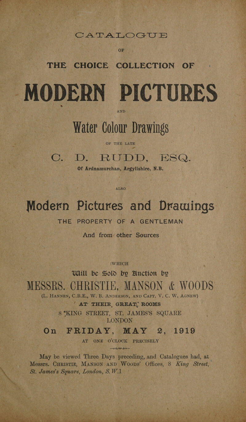 yi CAT AT Gtr ee OF MODERN PICTURES Water Colour Drawings OF THE LATE ‘od GD Bibb ESQ. Of Ardnamurchan, Argyllshire, N.B.  ALSO Modern Pictures and Drawings ! | THE PROPERTY OF A GENTLEMAN And from- other Sources \WHICH Will be Sold by Auction by MESSRS. CHRISTIE, MANSON &amp; WOODS (L. HANNEN, C.B.E., W. B. ANDERSON, AND Capt, V. C. W. AGNEW) ' AT THEIR, GREAT, ROOMS : 8 KING STREET, SP AMES’S SQUARE 3 OD LONDON On FRIDAY, (MAY. 2,:°1919 AT ONE O'CLOCK PRECISELY —TreryrraT— May be viewed Three Days preceding, and Catalogues had, at’ _, Messrs. Curistiz, MANsoN AND Woops’ Offices, 8 King Street, x St. James's Square, London, S.W.1 | Gent AS iS, PO ae aa oe
