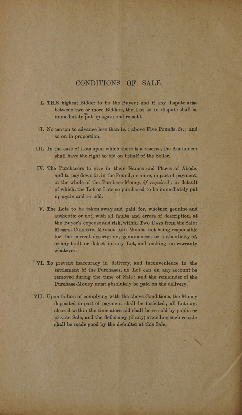 CONDITIONS OF SALE. i. THE highest Bidder to be the Buyer ; and if any dispute arise immediately put up again and re-sold. yf HI. No person to advance less than Is. ; “above Five Pounds, 5s. ; and 80 on in proportion. III. In the case of Lots upon which there is a reserve, the Auctioneer shall have the right to bid on behalf of the Seller. IV. The Purchasers to give in their Names and Places of Abode, and to pay down 5s. in the Pound, or more, in part of payment, or the whole of the. Purchase-Money, tf required; in default of which, the Lot or Lots so eae to be immediately put up again and re-sold. V. The Lots to bie taken away and paid. for, whetner genuine and authentic or not, with all faults and errors of description, at the Buyer’s expense and risk, within. Two Days from the Sale : Messrs. CHRISTIE, MANsoN AND Woops not being responsible for the correct description, genuineness, or authenticity of, or any fault or defect in, any Lot, and making no warranty whatever. ‘VI. To prevent inaccuracy in delivery, and inconvenience in the settlement of the Purchases, no Lot can on any account be removed during the time of Sale; and the remainder of the Purchase-Money must absolutely be paid on the delivery. VII. Upon failure of complying with the above Conditions, the Money deposited in part of payment shall be forfeited; all Lots un- cleared within the time aforesaid shall be re-sold by public or private Sale, and the deficiency (if any) attending such re-sale shall be made good by the defaulter at this Sale. 