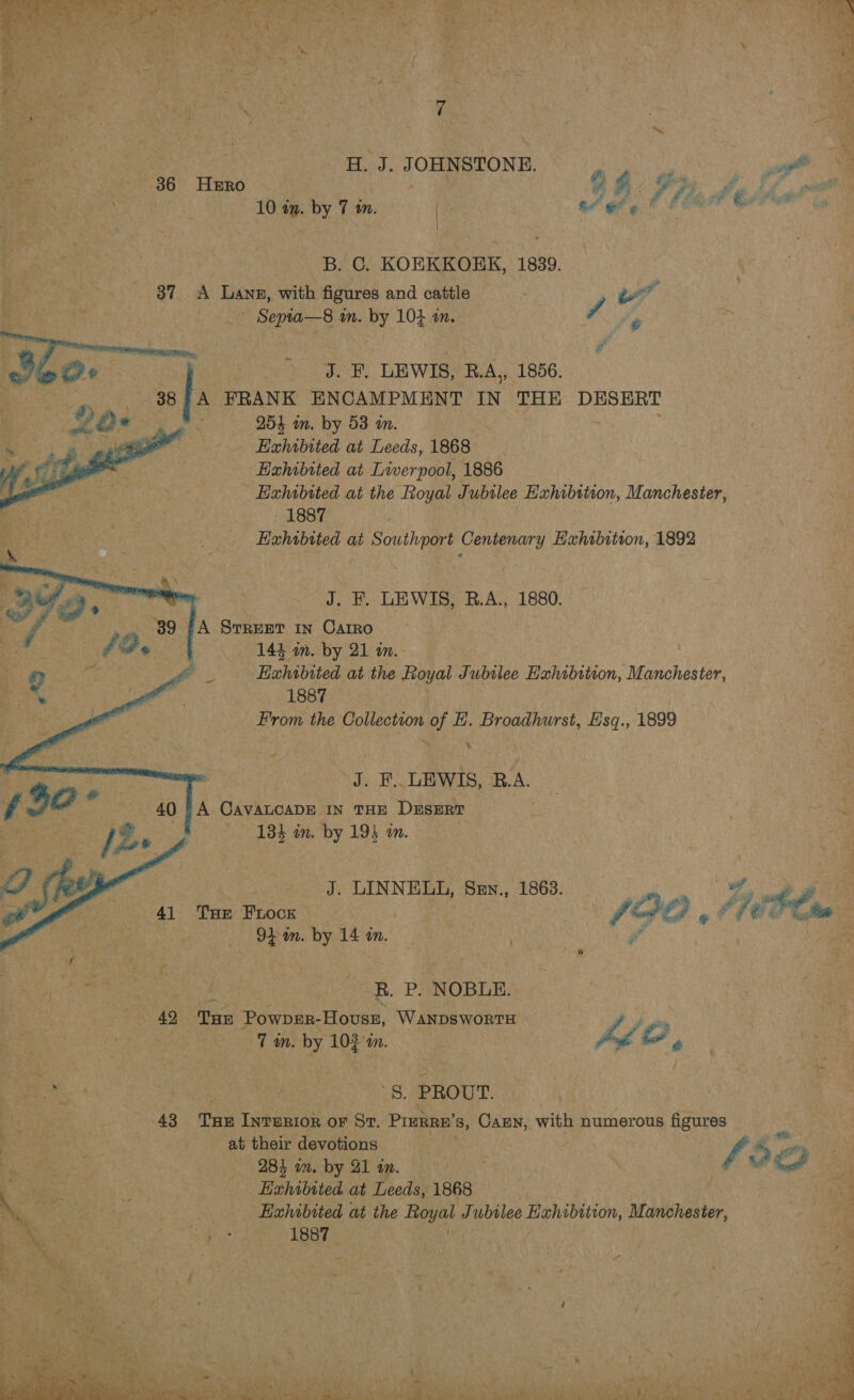 H. J. JOHNSTONE. 3 vie DP ]had ear e 36 Hzro ? 10 im. by 7 in. | a ee ¢ B. C. KOEKKOEK, 1839. 37 A Lang, with figures and cattle . Ped Septa—s8 an. by 104 1. vy eo. _ J. F. LEWIS, R.A, 1856. A FRANK ENCAMPMENT IN THE DESERT 254 mm. by 53 in. : : Exhibited at Leeds, 1868 Exhibited at Liverpool, 1886 Exhibited at the Royal Jubtlee Exhibition, Manchester, - 1887 Exhtbited at Southport Centenary Exhibition, 1892  J. F. LEWIS, B.A., 1880. A StREET IN Carro 144 in. by 21 an. ‘Hahibited at the Royal Jubilee Hxhibition, Manchester, 1887 From the Collection of EH. Broadhurst, E'sq., 1899     J. F.. LEWIS, ‘B.A. A CAVALCADE IN THE DESERT 134 an. by 194 on. J. LINNELL, Sen., 1863. ay yA THe Frock — | VA GO of fi rina 94 am. by 14 an. | R. P. NOBLE. 42 THE Powprr-Houss, WanpswortH Dk ou | 7 in. by 10} in. pd O, ma '§, PROUT. 43 Tue InreRior oF St. PrERRE’s 8, Carn, with numerous figures at their devotions Oe 284 om. by 21 an. f Ee, Hahibited at Leeds, 1868 | | _ Exhibited at the Fgyat Jubilee Exhibition, Manchester, &gt; ES: 1887