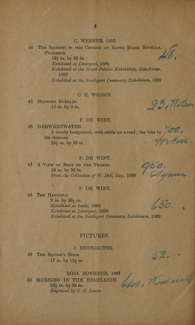C. WERNER, 1857. 44 Tur Sacrist IN THE CHURCH OF SANTA Maria. Novant, As FLORENCE . &gt; 194 in. by 26 in. f Exhibited at Liverpool, 1886 Exhrbited at the Royal Jubilee Eahabition, Manchester, 1887 Eixhwbited at the Son renary Hehisen, 1892 C. B, WILSON. : ee 45 Bxiowina Bupeies | ) p Fi, of. 13 in. by 9 in. | : Go, aleoe P. DE WINT. 46 DERWENTWATER Vga of A woody foreground, with cattle on aroad ; the lake in og ¢ the distance f Ae” 931 in. by 39 in, | Py Aaee P. DE WINT. 47 A Vimw or Bray on THE THAMES = é La) @. 10 m. by 30 m. From the Collection of W. Dell, Hsq., 1899 See G écvesitss P. DE WINT. 48 Tar Hayriztp a pane 9 in. by 264 in. | Ps a Echibited at Leeds, 1868 | VA Ae, : Exhibited at Lwerpool, 1886 | Exhibited at the Southport Centenary Exhibition, 1892 PICTURES. J. BENEDICTHER. 49 Tur Squirz’s Door ; ene, ee #8 17 im. by 134 in. Geib ‘ ROSA BONHEUR, 1997. 50 MORNING IN THE HIGHLANDS UP 7 A ee Oe “991 in. by 89 in. | et lo aut &amp; Engraved by C. G. Lewis