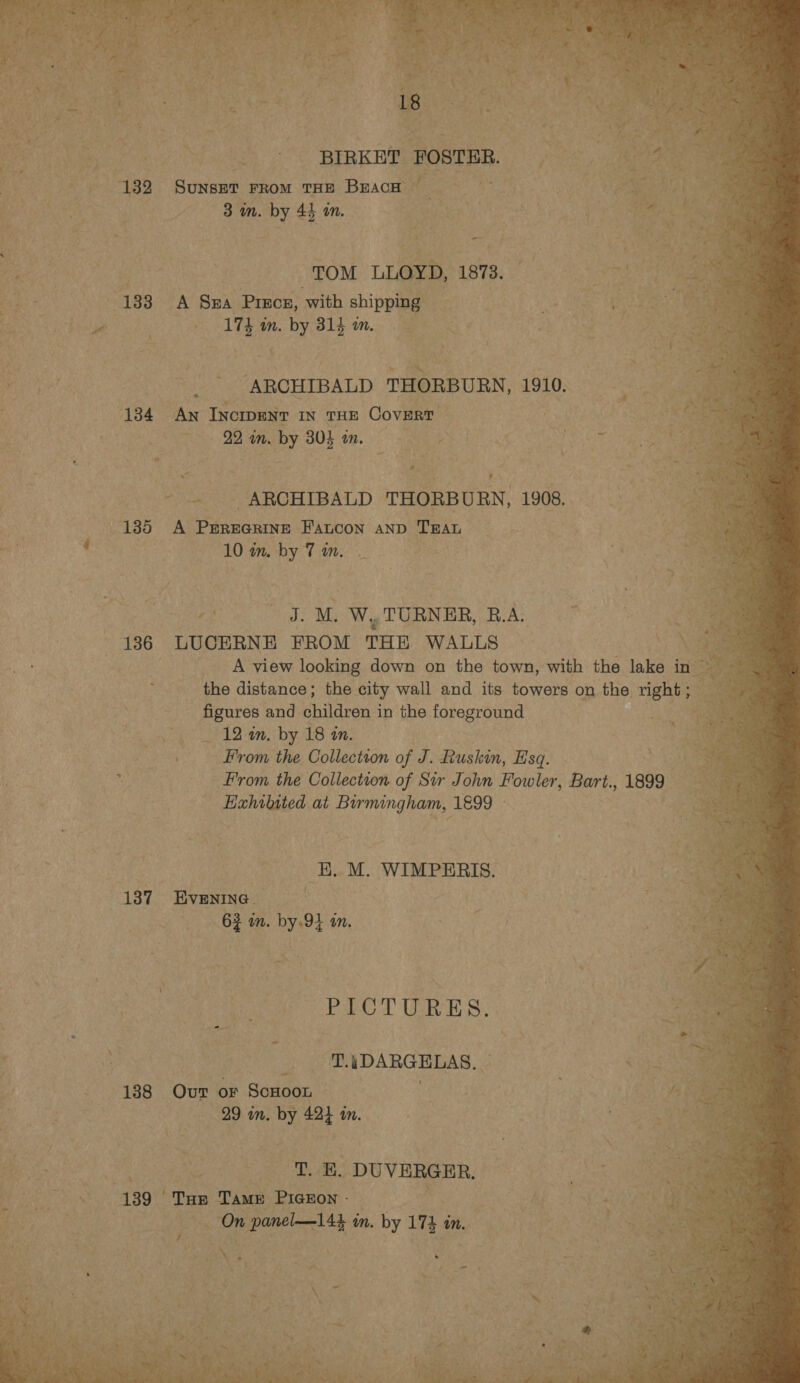  Seat Opa ie ae ae A a Suan cage ete, ( se) ¢ oe, | cs ae “ ae gh ang eo aa era an BIRKET reer emt. i: See er 132 SuNseT From THE BEACH sss ECE Me tek 3 in. by * mm. SEH Nien eit aes iA Be oe TOM LLOYD, 1873. as aes a Se ee 138 A Sra Precr, with shipping mee Ay ge OED el GR cr sae - [Th in. by 81g mm s f aS ss Se Ce ane oh tamea we ARCHIBALD THORBURN, 1810. es 134 AN INcIDENT IN THE Covert * | ite Ph 2B in. by 30} im. # eS Re Si RA - . ARCHIBALD THORBURN, 1908. 135 A PEREGRINE F'Aancon AND Twat zi eat ae s! aN i ee : ‘3. M, WyTURNER, RA: * ‘136 LUCERNE FROM THE WALLS . A view looking down on the town, with the lake in ; the distance; the city wall and its towers on the right ; figures and children in the foreground 12 an. by 18 in. ee From the Collection of J. Ruskin, Esq. *: From the Collection of Sir John Fowler, Bart., 1899 peiged at Burmingham, 1899 ° -- -B..M. WIMPERIS. 137— EVENING _ | g a mn. ie mM. VO emer oP LOT URES, oe _ ‘T.ADARGELAS. | 188 Ovr oF - ScHoon : . 29 wn. by 42) in. } Beso VES es eee DUVERGER, a Fi eet BO ‘Tap Tame PIGEON - Br! | Beatin eee Ys 3 On et. in. by 174. im i pi “ps Re Ns comers Wegeasn oe heme. 