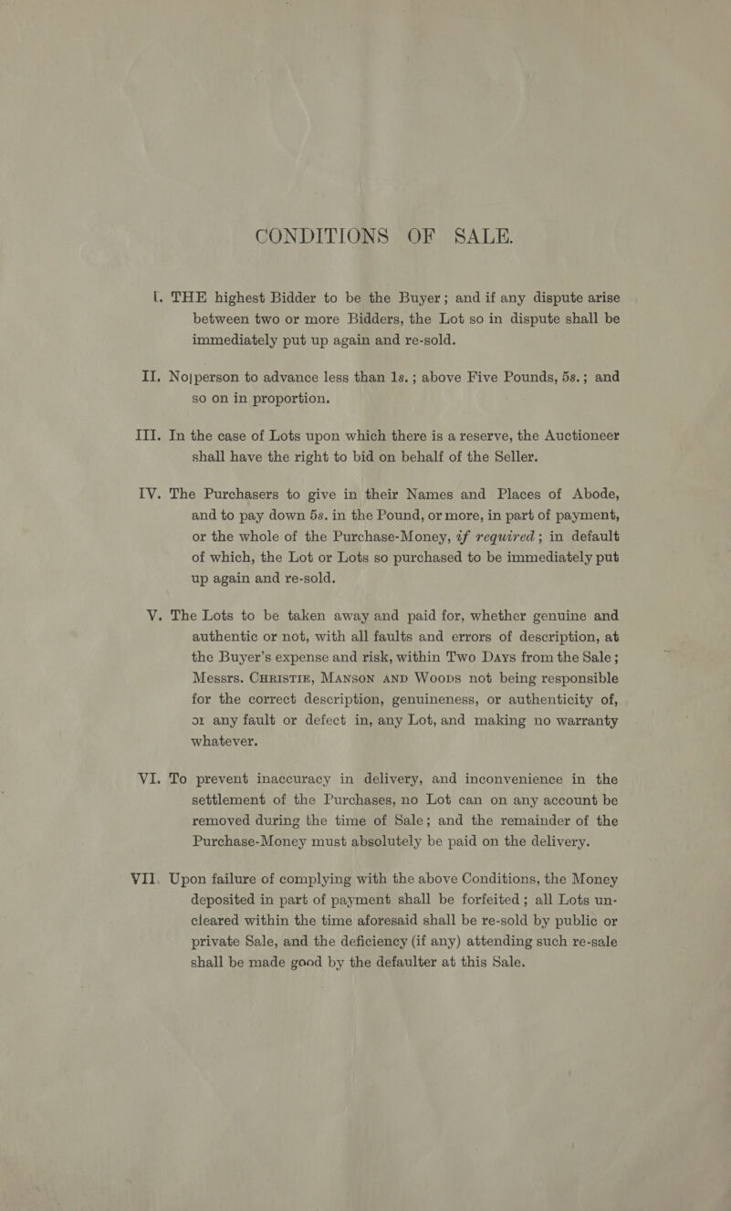 CONDITIONS OF SALE. between two or more Bidders, the Lot so in dispute shall be immediately put up again and re-sold. No|person to advance less than 1s. ; above Five Pounds, 5s.; and so on in proportion. In the case of Lots upon which there is a reserve, the Auctioneer shall have the right to bid on behalf of the Seller. The Purchasers to give in their Names and Places of Abode, and to pay down 5s. in the Pound, or more, in part of payment, or the whole of the Purchase-Money, 7f required; in default of which, the Lot or Lots so purchased to be immediately put up again and re-sold. authentic or not, with all faults and errors of description, at the Buyer’s expense and risk, within Two Days from the Sale; Messrs. CHRISTIE, Manson AnD Woops not being responsible for the correct description, genuineness, or authenticity of, or any fault or defect in, any Lot, and making no warranty whatever. To prevent inaccuracy in delivery, and inconvenience in the settlement of the Purchases, no Lot can on any account be removed during the time of Sale; and the remainder of the Purchase-Money must absolutely be paid on the delivery. Upon failure of complying with the above Conditions, the Money deposited in part of payment shall be forfeited ; all Lots un- cleared within the time aforesaid shall be re-sold by public or private Sale, and the deficiency (if any) attending such re-sale shall be made good by the defaulter at this Sale.