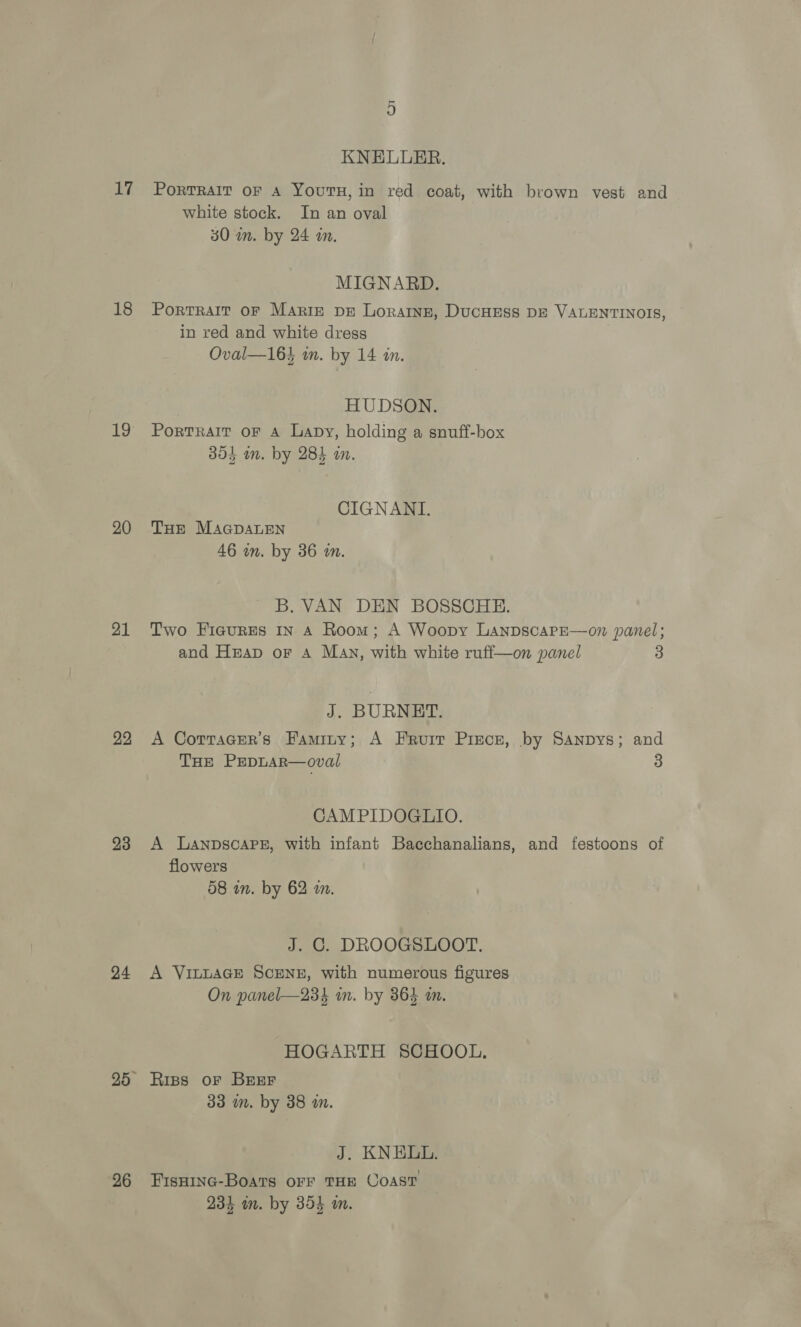 17 18 1h) 20 21 22 23 24 26 KNELUER. PorTRAIT OF A YouTH, in red coat, with brown vest and white stock. In an oval 30 wm. by 24 an. MIGNARD. Portrait oF Maris DE Loraine, DUCHESS DE VALENTINOIS, in red and white dress Oval—16} in. by 14 in. HUDSON. PortTRAIT OF A Lapy, holding a snuff-box 304 im. by 284 an. CIGNANI. THe MAGDALEN 46 in. by 36 wn. B. VAN DEN BOSSCHE. Two Fieures In 4 Room; A Woopy LanpscaPpE—on panel; and Heap or A Mav, with white ruff—on panel 3 J. BURNET. A Corracer’s Faminy; A Fruit Pisce, by Sanpys; and THE PEDLAR—oval 3 CAMPIDOGLIO. A LaAnpsoaPe, with infant Bacchanalians, and festoons of flowers 08 wn. by 62 a. J. C. DROOGSLOOT. A VibLAGE SCENE, with numerous figures On panel—23% in. by 864 m. HOGARTH SCHOOL. Riss or Breer 33 im. by 38 in. J. KNELL. FisHinc-Boats oFF THE COAST 231 in. by 354 in.