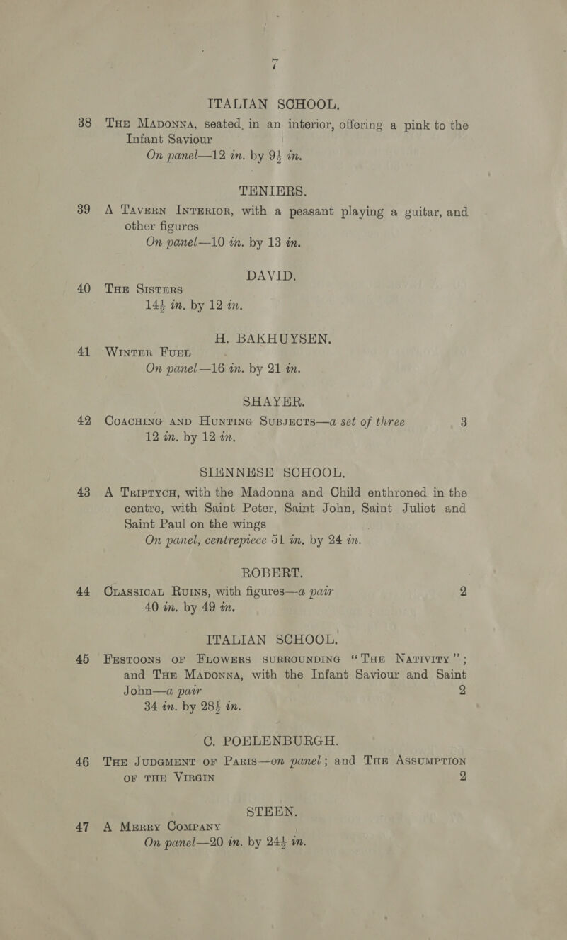 39 40 41 42 43 44 45 46 47 a | ITALIAN SCHOOL. Tue Maponna, seated, in an interior, offering a pink to the Infant Saviour On panel—12 in. by 94 im. TENIERS. A Tavern INTERIOR, with a peasant playing a guitar, and other figures On panel—10 wm. by 13 in. DAVID. THE SISTERS 144 wm. by 12 in. H. BAKHUYSEN. WINTER FUEL On panel—16 in. by 21 in. SHAYER. CoacHING AND Huntine Sussucts—a set of three 3 12 wm. by 12 an. SIENNESE SCHOOL. A TriptycaH, with the Madonna and Child enthroned in the centre, with Saint Peter, Saint John, Saint Juliet and Saint Paul on the wings | On panel, centrepiece 51 an. by 24 i. ROBERT. CrassicaL Ruins, with figures—a pair 2 40 in. by 49 wm. ITALIAN SCHOOL. Festoons oF FLOWERS SURROUNDING “THE Nativity”; and THe Maponna, with the Infant Saviour and Saint Johbn—a pair 2 34 in. by 285 an. C. POKLENBURGH. THE JUDGMENT oF Paris—on panel; and THe ASSUMPTION OF THE VIRGIN 2 STEEN. A Merry Company . On panel—20 in. by 245 a.