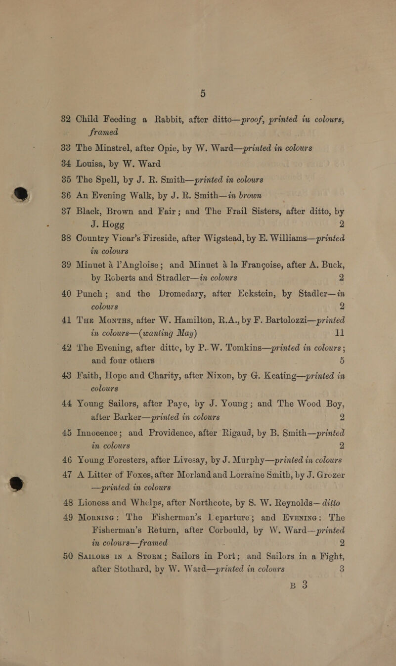 32 Child Feeding a Rabbit, after ditto—proof, printed iu colours, Sramed 33 The Minstrel, after Opie, by W. Ward—printed in colours 34 Louisa, by W. Ward 35 The Spell, by J. R. Smith—printed in colours 36 An Evening Walk, by J. R. Smith—in brown 37 Black, Brown and Fair; and The Frail Sisters, after ditto, by J. Hogg 2 88 Country Vicar’s Fireside, after Wigstead, by E. Williams—printed in colours 39 Minuet &amp; lAngloise; and Minuet 4 la Frangoise, after A. Buck, by Reberts and Stradler—in colours 2 40 Punch; and the Dromedary, after Eckstein, by Stadler—in colours 9 41 Tur Monrus, after W. Hamilton, R.A., by F. Bartolozzi—printed in colours—(wanting May) 11 42 The Evening, after dittc, by P..W. Tomkins—printed in colours ; and four others 5 43 Faith, Hope and Charity, after Nixon, by G. Keating—printed in colours 44 Young Sailors, after Paye, by J. Young; and The Wood Boy, after Barker—printed in colours 2 45 Innocence; and Providence, after Rigaud, by B. Smith—printed in colours 2 46 Young Foresters, after Livesay, by J. Murphy—printed in colours 47 A Litter of Foxes, after Morland and Lorraine Smith, by J. Grozer —printed in colours 48 Lioness and Whelps, after Northcote, by S. W. Reynolds— ditio 49 Morning: The Fisherman’s Leparture; and Evrentne: The Fisherman’s Return, after Corbould, by W. Ward—printed in colours—framed 2 50 Saitors in a Storm; Sailors in Port; and Sailors in a Fight, after Stothard, by W. Ward—printed in colours 3 B 3