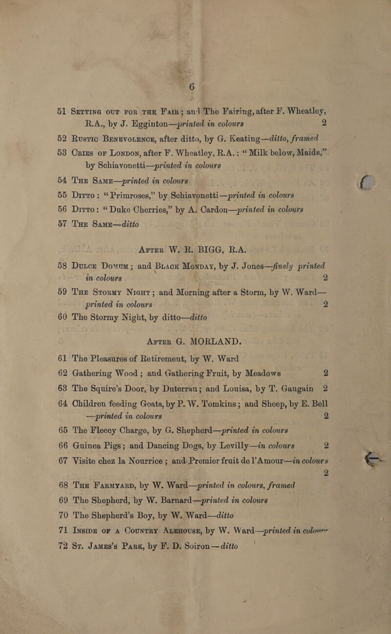 51 52 53 54. 55 56 57 58 59 60 61 62 63 64 65 66 67 68 69 70 71 6 SETTING OUT FOR THE Farr; and The Fairing, after F. Wheatley, R.A., by J. Hgginton—printed in colours 2 Rustic Benuvo.encs, after ditto, by G. Keating—ditto, framed Oxizs or Lonpon, after F. Wheatley, R.A.: “ Milk below, Maids,” by Schiavonetti—printed in colours Tue SamEe—printed in colours __ Drrro : “Primroses,” by Schiavonetti—printed in colours Dirto: “ Duke Cherries,” by A. Cardon—printed in colours Tue Samu—ditio Arter W. R. BIGG, R.A. Duce Dowwm ; and BuaoKk Monpay, by J. Jones—finely printed wn colours | | 2 Tse Stormy Nieut; and Morning after a Storm, by W. Ward— printed in colours 2 The Stormy Night, by ditto—ditto Arter G. MORLAND. The Pleasures of Retirement, by W. Ward Gathering Wood ; and Gathering Fruit, by Meadows | 2 The Squire’s Door, by Duterrau; and dame by T. Gaugain 2 Children feeding Goats, by P. W. Tomkins; and Sheep, by E. Bell —prinied in colours 2 The Fleecy Charge, by G. Shepherd—printed in colours Guinea Pigs; and Dancing Dogs, by Levilly—in colours 2 Visite chez la Nourrice ; and: Premier fruit de 1 Amour—zin colours 2 THe Farmyarpd, by W. Ward—printed in colours, framed The Shepherd, by W. Barnard—printed in colours The Shepherd’s Boy, by W. Ward—ditto Insipe or A Country ALEHousE, by W. Ward-—printed in colom ’