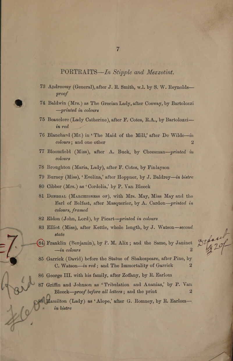 PORTRAITS—Zn Stipple and Mezzotint. 73 Andreossy (General), after J. R. Smith, w.l. by 8S. W. Reynolds— proof 2 74 Baldwin (Mrs.) as The Grecian Lady, after Cosway, by Bartolozzi —printed in colours 75 Beauclerc (Lady Catherine), after F. Cotes, R.A., by Bartolozzi— in red 76 Blanchard (Mr.) in‘ The Maid of the Mill, after De Wilde—in colours; and one other 2 77 Bloomfield (Miss), after A. Buck, by Cheesman—printed in colours 78 Broughton (Maria, Lady), after F. Cotes, by Finlayson 79 Burney (Miss), ‘ Evelina,’ after Hoppner, by J. Baldrey—in bistre 80 Cibber (Mrs.) as ‘ Cordelia,’ by P. Van Bleeck 81 Donseaat (Maronionrss oF), with Mrs. May, Miss May and the Karl of Belfast, after Masquerier, by A. Cardon—printed in colours, framed 82 Hldon (John, Lord), by Picart—printed in colours 83 Elliot (Miss), after Kettle, whole length, by J. Watson—second  ' ° state 5 —&amp; Franklin (Benjamin), by P. M. Alix; and the Same, by Janinet | —in colours ny Ss 85 Garrick (David) before the Statue of Shakespeare, after Pine, by CO. Watson—in red ; and The Immortality of Garrick 2 86 George III. with his family, after Zoffany, by R. Karlom  < ’ 87 Griffin and Johnson as ‘Tribulation and Ananias, by P. Van ; Bleeck—proof before all letters ; and the print 2 8\ Hamilton (Lady) as ‘ Alope,’ after G. Romney, by R. Earlom— } fn fr « in bistre  