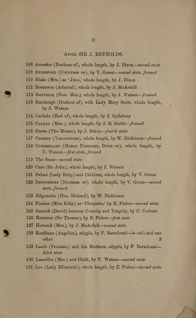 Arrer SIR J. REYNOLDS. 108 Ancaster (Duchess of), whole length, by J. Dixon—second state 109 Ayursrorp (CountsEss or), by V. Green—second state, framed 110 Blake (Mrs.) as ‘Juno,’ whole length, by J. Dixon 111 Boscawen (Admiral), whole length, by J. McArdell 112 Bouveriz (Hon. Mrs.), whole length, by J. Watson—/framed 113 Buccleugh (Duchess of), with Lady Mary Scott, whole length, by J. Watson 114 Carlisle (Earl of), whole length, by J. Spilsbury 115 Carnac (Mrs.), whole length, by J. R. Smith—/framed 116 Crewe (The Misses), by J. Dixon—fourth state 117 Crossiz (Viscountess), whole length, by W. Dickinson—/ramed 118 Cumpertanp (Henry Freperico, Duke or), whole length, by T. Watson—first state, framed 119 The Same—second state 120 Cust (Sir John), whole length, by J. Watson 121 Delmé (Lady Betty) and Children, whole Jength, by V. Green 122 Drvonsuire (Dvucuzss or), whole length, by V. Green—second state, framed 123 Edgcumbe (Hon. Richard), by W. Dickinson 124 Fischer (Miss Kitty) as ‘ Cleopatra,’ by HE. Fisher—second state 125 Garrick (David) between Comedy and Tragedy, by C. Corbutt 126 Harrison (Sir Thomas), by H. Fisher—first state 127 Horneck (Mrs.), by J. McArdell—second siate 128 Kauffman (Angelica), stipple, by F. Bartolozzi—in red ; and one other 2 129 Lamb (Peniston) and his Brothers, stipple, by F. Bartolozzi— third state 130 Lascelles (Mrs.) and Child, by T. Watson—second state