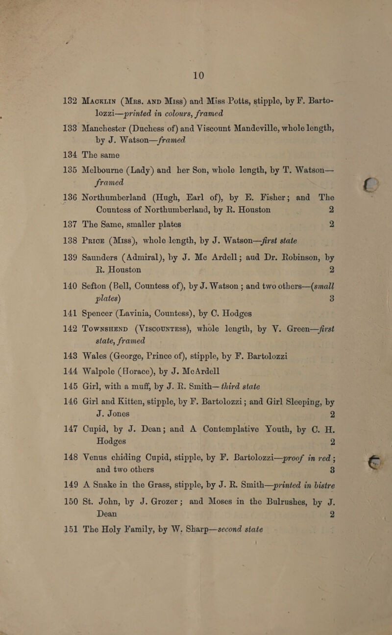 133 134 135 136 137 138 139 140 141 142 143 144 145 146 147 148 149 150 151 10 lozzi—printed in colours, framed Manchester (Duchess of) and Viscount Mandeville, whole length, by J. Watson—/framed The same Melbourne (Lady) and her Son, whole length, by T. Watson— framed Northumberland (Hugh, Earl of), by E. Fisher; and The Countess of Northumberland, by R. Houston | 2 The Same, smaller plates 2 Pricz (Miss), whole length, by J. Watson—/irst state Saunders (Admiral), by J. Me Ardell; aud Dr. Robinson, by R. Houston 9 Sefton (Bell, Countess of), by J. Watson ; and two others—(small plates) 3 Spencer (Lavinia, Countess), by C. Hodges TownsHenD (Viscountsss), whole length, by V. Green—first state, framed Wales (George, Prince of), stipple, by F. Bartolozzi Walpole (Horace), by J. McArdell Girl, with a muff, by J. R. Smith— third state Girl and Kitten, stipple, by F. Bartolozzi; and Girl Sleeping, by J. Jones 2 Cupid, by J. Dean; and A Contemplative Youth, by C. H. Venus chiding Cupid, stipple, by F. Bartolozzi—proof in red ; and two others . 7 3 A Snake in the Grass, stipple, by J. R. Smith—printed in bistre St. John, by J. Grozer; and Moses in the Bulrushes, by J. Dean 2 The Holy Family, by W. Sharp—second state
