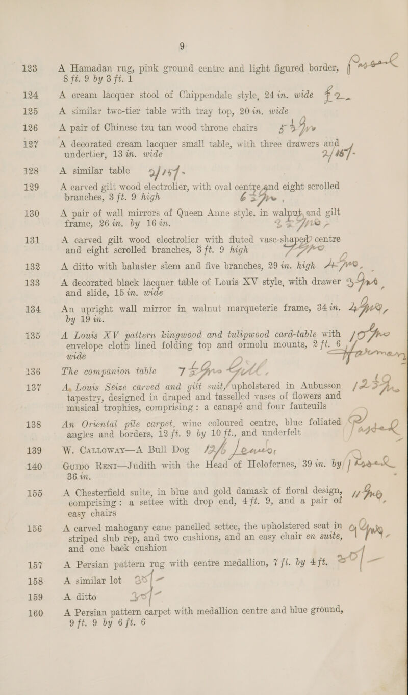 155 156 157 158 159 160 9 A Hamadan rug, pink ground centre and light figured border, (0 water fi. 9 by afi. i A cream lacquer stool of Chippendale style, 24 in. wide sd ae A similar two-tier table with tray top, 20%. wide A pair of Chinese tzu tan wood throne chairs x 4 By A decorated cream lacquer small table, with three drawers and undertier, 13 in. wide 2/ M$] - A similar table 9 / ? ‘7 &gt; , A carved gilt wood electrolier, with oval centre and eight scrolled branches, 3 ft. 9 high Gs. A pair of wall mirrors of Queen Anne style, in walnut and gilt frame, 26in. by 164n. 2H A carved gilt wood electrolier with fluted vase-shaped? centre and eight scrolled branches, 3 ft. 9 high re A ditto with baluster stem and five branches, 29 in. high A Gun, 7 A decorated black lacquer table of Louis XV style, with drawer 394 and slide, 15 in. wide f      An upright wall mirror in walnut marqueterie frame, 34m. Ly by 19 m. A Louis XV pattern kingwood and tulipwood card-table with epee envelope cloth lined folding top and ormolu mounts, 2 fi. 6 wrde —Sh tem 4 « f {) ‘ . The companion table 7 Gy » tH A, Louis Seize carved and gilt suitupholstered in Aubusson / 23S, tapestry, designed in draped and tasselled vases of flowers and musical trophies, comprising: a canapé and four fauteuils An Oriental pile carpet, wine coloured centre, blue foliated pe) Q | angles and borders, 12 ft. 9 by 10 ft., and underfelt f &gt; W. Cattoway—A Bull Dog 13/5 Jowee, : eee Guipo Reni—Judith with the Head of Holofernes, 39 m. by | Ryde 36 wm. A Chesterfield suite, in blue and gold damask of floral design, , 1p comprising: a settee with drop end, 4/ft. 9, and a pair of ¢ easy chairs A carved mahogany cane panelled settee, the upholstered seat in 0 Yu striped slub rep, and two cushions, and an easy chair en suite, a and one back cushion A Persian pattern rug with centre medallion, 7 ft. by 4 ft. al _ A similar lot 28/— A ditto Yo] A Persian pattern carpet with medallion centre and blue ground,
