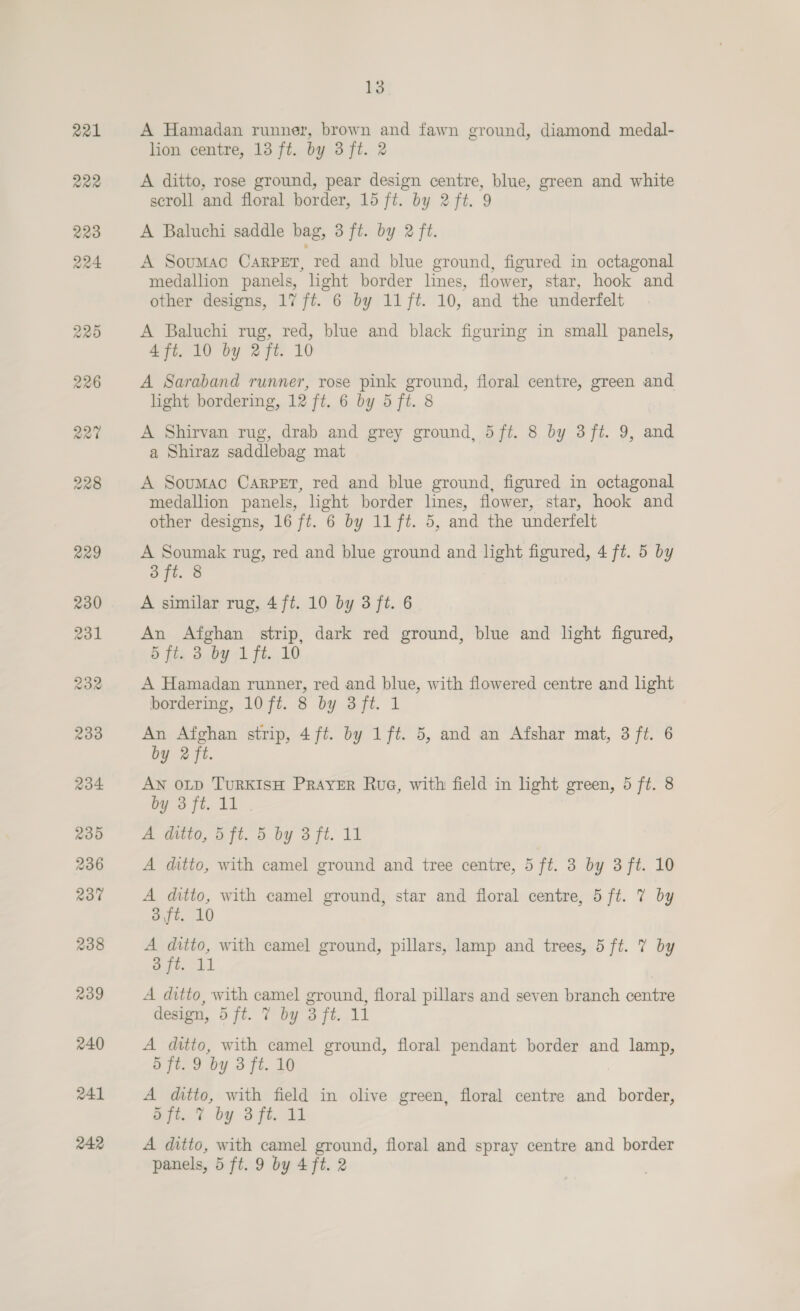 221 222 13 A Hamadan runner, brown and fawn ground, diamond medal- lion centre, 13 ft. by 3 ft. 2 A ditto, rose ground, pear design centre, blue, green and white scroll and floral border, 15 ft. by 2 ft. 9 A Baluchi saddle bag, 3 ft. by 2 ft. A Soumac Carpet, red and blue ground, figured in octagonal medallion panels, light border lines, flower, star, hook and other designs, 17 ft. 6 by 11 ft. 10, and the underfelt A Baluchi rug, red, blue and black figuring in small panels, 4 ft. 10 by 2ft. 10 A Saraband runner, rose pink ground, floral centre, green and light bordering, 12 ft. 6 by 5 ft. 8 A Shirvan rug, drab and grey ground, 5ft. 8 by 3 ft. 9, and a Shiraz saddlebag mat A Soumac Carpet, red and blue ground, figured in octagonal medallion panels, light border lines, flower, star, hook and other designs, 16 ft. 6 by 11 ft. 5, and the underfelt A Soumak rug, red and blue ground and light figured, 4 ft. 5 by 3 ft. 8 A similar rug, 4ft. 10 by 3 ft. 6 An Afghan strip, dark red ground, blue and light figured, S ft, 3..by 1 ft. 10 A Hamadan runner, red and blue, with flowered centre and light bordering, 10 ft. 8 by 3ft. 1 An Afghan strip, 4ft. by 1ft. 5, and an Afshar mat, 3 ft. 6 by 2 ft. AN OLD TURKISH PRAYER Rue, with field in hght green, 5 ft. 8 by Bft. 11. A Mito, oft. 5 by 3 ft. 11 A ditto, with camel ground and tree centre, 5 ft. 3 by 3 ft. 10 A ditto, with camel ground, star and floral centre, 5 ft. 7 by 3,ft. 10 A ditto, with camel ground, pillars, lamp and trees, 5 ft. 7 by 3 ft. 11 A ditto, with camel ground, floral pillars and seven branch centre design, 5 ft. 7 by 3 ft. 11 A ditto, with camel ground, floral pendant border and lamp, 5 ft. 9 by 3 ft. 10 A ditto, with field in olive green, floral centre and border, Sft. 7 by 3 ft. 11 A ditto, with camel ground, floral and spray centre and border