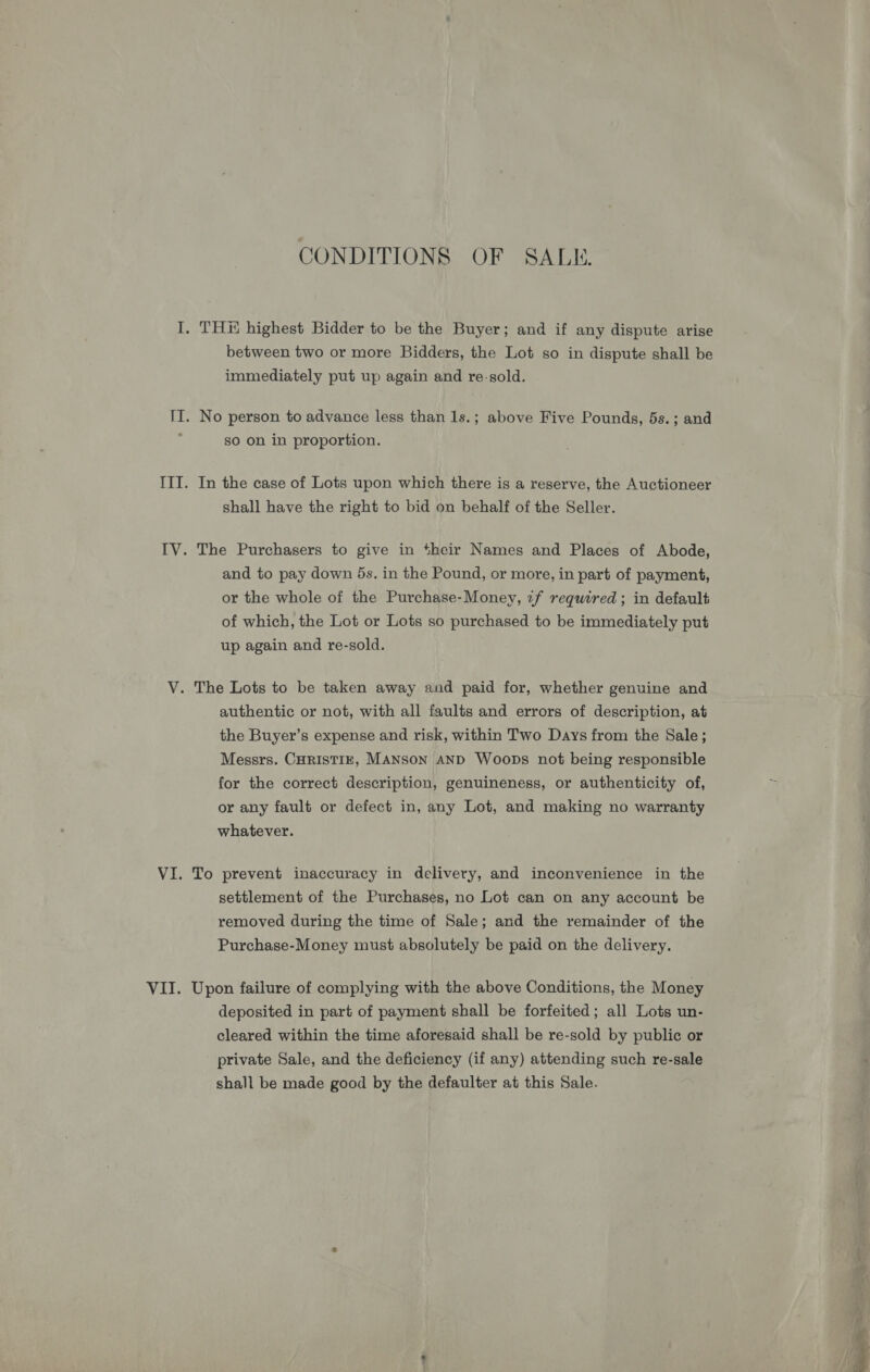 CONDITIONS OF SALE. between two or more Bidders, the Lot so in dispute shall be immediately put up again and re-sold. No person to advance less than 1s.; above Five Pounds, 5s.; and so on in proportion. In the case of Lots upon which there is a reserve, the Auctioneer shall have the right to bid on behalf of the Seller. The Purchasers to give in their Names and Places of Abode, and to pay down 5s. in the Pound, or more, in part of payment, or the whole of the Purchase-Money, 7f required; in default of which, the Lot or Lots so purchased to be immediately put up again and re-sold. authentic or not, with all faults and errors of description, at the Buyer’s expense and risk, within Two Days from the Sale; Messrs. CHRISTIE, MANSoN AND Woops not being responsible for the correct description, genuineness, or authenticity of, or any fault or defect in, any Lot, and making no warranty whatever. To prevent inaccuracy in delivery, and inconvenience in the settlement of the Purchases, no Lot can on any account be removed during the time of Sale; and the remainder of the Purchase-Money must absolutely be paid on the delivery. Upon failure of complying with the above Conditions, the Money deposited in part of payment shall be forfeited; all Lots un- cleared within the time aforesaid shall be re-sold by public or private Sale, and the deficiency (if any) attending such re-sale shall be made good by the defaulter at this Sale.