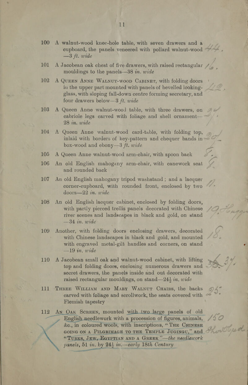 100 101 102 103 104 105 106 107 108 109 110 pire 112 4 1 A walnut-wood knee-hole table, with seven drawers and a cupboard, the panels veneered with pollard walnut-wood —3 ft. wide mouldings to the panels—38 wm. wide A QUEEN ANNE WALNUT-WoopD CABINET, with folding doors in the upper part mounted with panels of bevelled looking- glass, with sloping fall-down centre forming secretary, and four drawers below—3 /t. wide A Queen Anne walnut-wood table, with three drawers, on cabriole legs carved with foliage and shell ornament— 28 in. wide A Queen Anne walnut-wood card-table, with folding top, inlaid with borders of key-pattern and chequer bands 1 in box-wood and ebony—3 ft. wide A Queen Anne walnut-wood arm-chair, with spoon back An old English mahogany arm-chair, with canework seat and rounded back An old English mahogany tripod washstand ; and a lacquer corner-cupboard, with rounded front, enclosed by two doors—22 im. wide An old English lacquer cabinet, enclosed by folding doors, with partly pierced trellis panels decorated with Chinese river scenes and landscapes in black and gold, on stand —34 im. wide Another, with folding doors enclosing drawers, decorated with Chinese landscapes in black and gold, and mounted with engraved metal-gilt handles and corners, on stand —19 wn. wide A Jacobean small oak and walnut-wood cabinet, with lifting secret drawers, the panels inside and out decorated with raised rectangular mouldings, on stand—244 im. wide THREE WILLIAM AND Mary Watnut Cuairrs, the backs carved with foliage and scrollwork, the seats covered with Flemish tapestry English needlework with a procession ae figures, animals, &amp;e., in coloured wools, with inscriptions, “THE CHINESE Gorna ON A PILGRIMAGE TO THE TEMPLE JuGINGU,” and “TURKS, JEW, E@ypttan AND A Greek’ ’__the needlework panels, 51 wm. palo. 245 in. —eur arly 18th Century aimee 