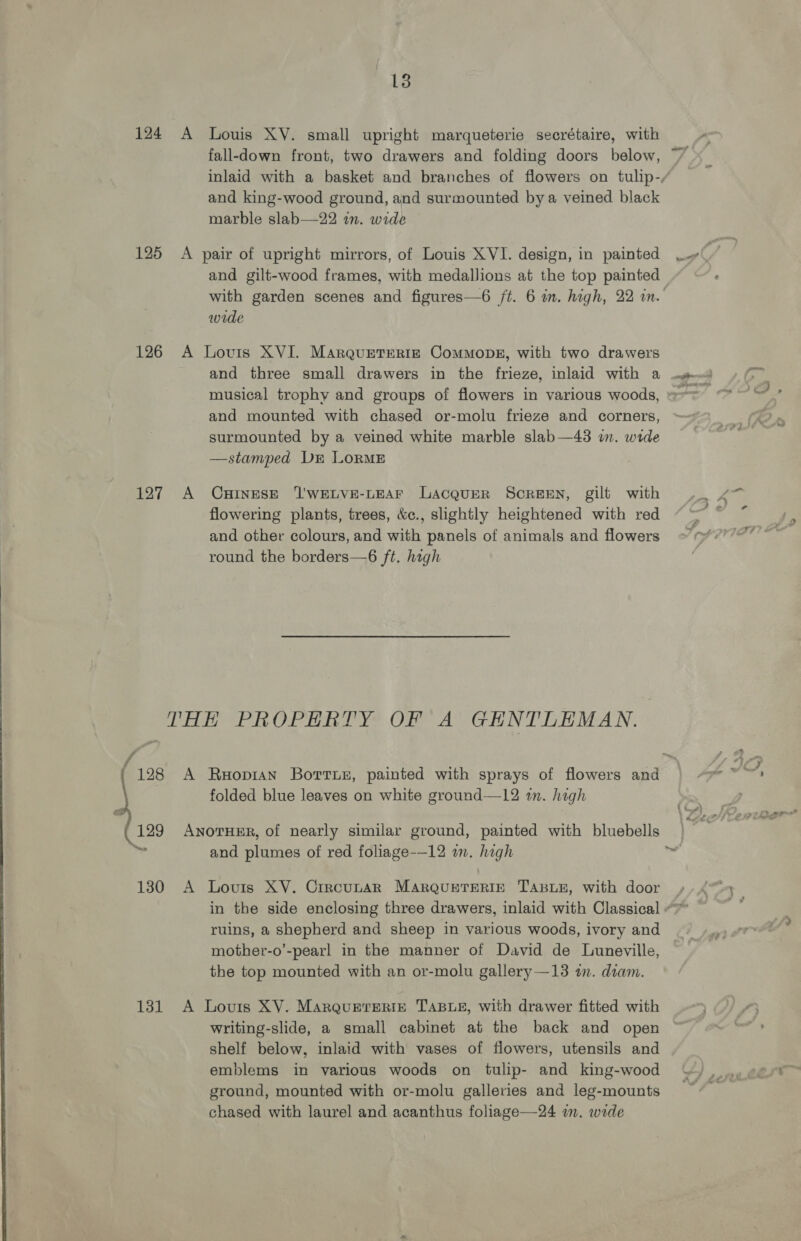 124 125 126 127 13 A Louis XY. small upright marqueterie secrétaire, with fall-down front, two drawers and folding doors below, inlaid with a basket and branches of flowers on tulip-/ and king-wood ground, and surmounted bya veined black marble slab—22 in. wide A pair of upright mirrors, of Louis XVI. design, in painted ~~» 4 . and gilt-wood frames, with medallions at the top painted with garden scenes and figures—6 ft. 6 in. high, 22 mm. wide A Lovis XVI. MarqurtTeRig ComMmopg, with two drawers and three small drawers in the frieze, inlaid with a musical trophy and groups of flowers in various woods, =~ and mounted with chased or-molu frieze and corners, surmounted by a veined white marble slab—43 in. wide —stamped DE LORME A CHINESE T'WELVE-LEAF Lacqurr Screen, gilt with 7. “7 flowering plants, trees, &amp;c., slightly heightened with red “ ~~ and other colours, and with panels of animals and flowers Lf VTP round the borders—6 ft. high . f 128 129 “eee 130 131 A Ruxopian Bottue, painted with sprays of flowers and ZI, folded blue leaves on white ground—12 in. high ANOTHER, of nearly similar ground, painted with bluebells and plumes of red foliage-—12 in. high ~ A Lovis XY. Crrcunar MARQUETERIE TABLE, with door in the side enclosing three drawers, inlaid with Classical “&gt;” ruins, a shepherd and sheep in various woods, ivory and mother-o’-pearl in the manner of David de Luneville, the top mounted with an or-molu gallery —13 in. diam. A Louis XV. MarQquetrERiz TABLE, with drawer fitted with writing-slide, a small cabinet at the back and open gail shelf below, inlaid with vases of flowers, utensils and emblems in various woods on tulip- and king-wood ground, mounted with or-molu galleries and leg-mounts chased with laurel and acanthus foliage—24 a. wide