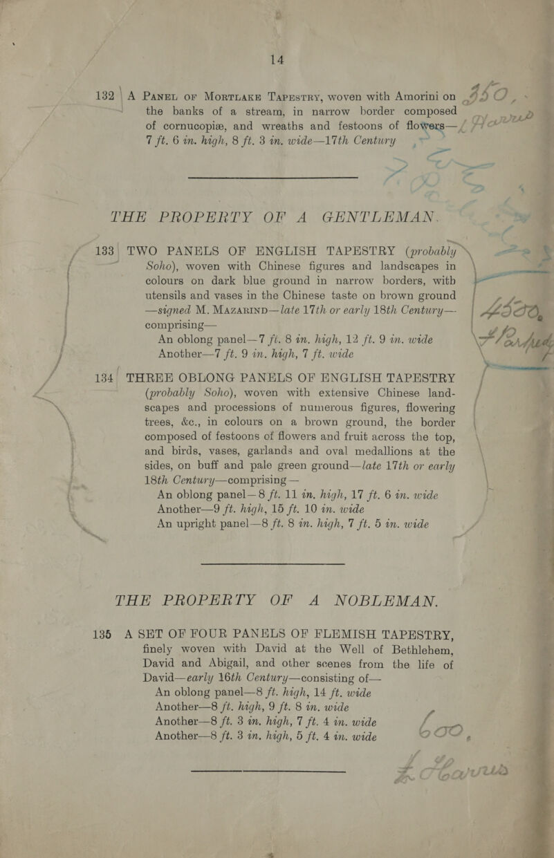 the banks of a stream, in narrow border composed 7 ft. 6 in. high, 8 ft. 3 im. wide—1Tth Century y, y Ll ee Pe tel Yue. Al GH NT Lanes Soho), woven with Chinese figures and landscapes in colours on dark blue ground in narrow borders, witb utensils and vases in the Chinese taste on brown ground —signed M. Mazarinp—late 17th or early 18th Century— comprising— An oblong panel—7 ji. 8 in. high, 12 ft. 9 in. wide Another—7 ft. 9 in. hagh, 7 ft. wide 134. THREE OBLONG PANELS OF ENGLISH TAPESTRY (probably Soho), woven with extensive Chinese land- scapes and processions of numerous figures, flowering trees, &amp;c., in colours on a brown ground, the border composed of festoons of flowers and fruit across the top, and birds, vases, garlands and oval medallions at the sides, on buff and pale green ground—late 17th or early 18th Century—comprising — An oblong panel—8 /t. 11 in, high, 17 ft. 6 in. wide Another—9 ft. high, 15 ft. 10 in. wide An upright panel—8 ft. 8 on. high, 7 ft. 5 wn. wide THE PROPERTY OF A NOBLEMAN. 135 A SET OF FOUR PANELS OF FLEMISH TAPESTRY, finely woven with David at the Well of Bethlehem, David and Abigail, and other scenes from the life of David—early 16th Century—consisting of— An oblong panel—8 ft. high, 14 ft. wide Another—8 ft. high, 9 ft. 8 in. wide Another—8 ft. 3 in. high, 7 ft. 4 in. wide A &amp; 