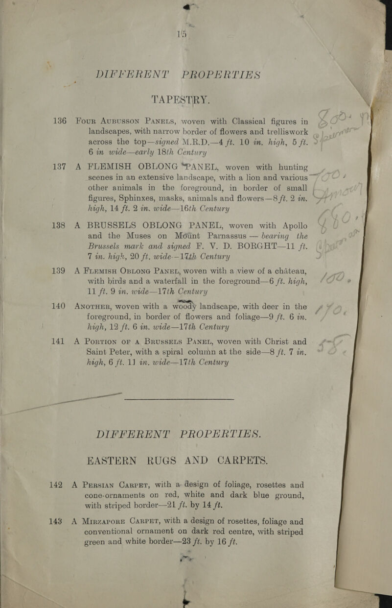 DIFFERENT PROPERTIES TAPESTRY. XN 136 Four AuBusson PANELS, woven with Classical figures in landscapes, with narrow border of flowers and trelliswork across the top—signed M.R.D.—4 ft. 10 am. high, 5 ft. 6 in wide—early 18th Century 137 A FLEMISH OBLONG *PANEL, woven with hunting scenes in an extensive landscape, with a lion and various ~ other animals in the foreground, in border of small | figures, Sphinxes, masks, animals and flowers—8 ft. 2 in. — high, 14 ft. 2 om. wide—16th Century 138 A BRUSSELS OBLONG PANEL, woven with Apollo and the Muses on Mount Parnassus — bearing the Brussels mark and signed F. V. D. BORGHT—11 ft. Tom. high, 20 ft. wide-—-17th Century 139 A FrEemisH Optona PANEL, woven with a view of a chateau, with birds and a waterfall in the foreground—6 ft. high, 11 ft. 9 wn. wede—17th Century 140 ANOTHER, woven with a woody landscape, with deer in the foreground, in border of flowers and foliage—9 /t. 6 an. hagh, 12 ft. 6 on. wide—1Tth Century 141 A Portion oF A BrussELS PANEL, woven with Christ and - Saint Peter, with a spiral column at the side—8 ft. 7 in. high, 6 ft. 1J an. wide—17th Century DIFFERENT PROPERTIES. EASTERN RUGS AND CARPETS. 142 A Persian Carpet, with a design of foliage, rosettes and cone-ornaments on red, white and dark blue ground, with striped border—21 ft. by 14 ft. 143 A Mirzapore Carpet, with a design of rosettes, foliage and conventional ornament on dark red centre, with striped green and white border—23 ft. by 16 ft. ao q ®  L