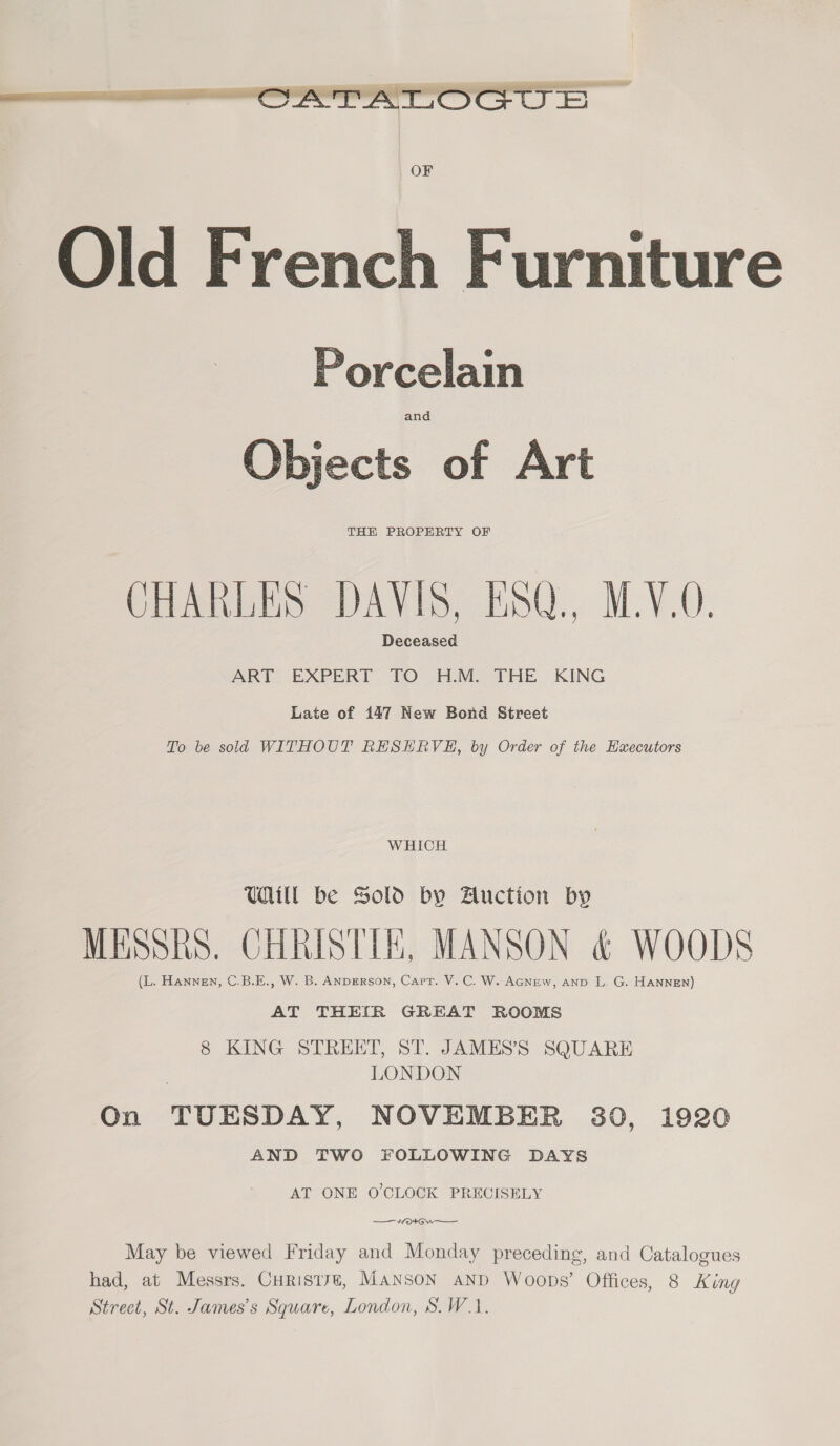  Porcelain iccts of Art THE PROPERTY OF CHARLES DAVIS, KSQ., M.Y.0. Deceased ART EXPERT TO H.M. THE KING Late of 147 New Bond Street To be sold WITHOUT RESHRVE, by Order of the Hxecutors WHICH UHill be Sold by Auction by MESSRS. CHRISTIE, MANSON &amp; WOODS (L. Hannen, C.B.E., W. B. ANDERSON, Capt. V.C. W. Acnew, anp L. G. HANNEN) AT THEIR GREAT ROOMS 8 KING STREET, ST. JAMES’S SQUARE LONDON On TUESDAY, NOVEMBER 30, 1920 AND TWO FOLLOWING DAYS AT ONE O'CLOCK PRECISELY May be viewed Friday and Monday preceding, and Catalogues had, at Messrs. Curistye, MANSON anD Woops’ Offices, 8 King Street, St. James’s Square, London, S.W.1.