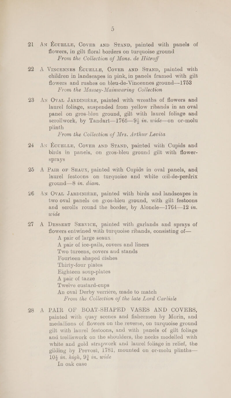 2 22 23 24 25 26 Dy 28 D An Ecuntis, Cover anp Sranp, painted with panels of flowers, in gilt floral borders on turquoise ground From the Collection of Mons. de Httroff — A Vincennes Ecurnis, Cover anp Sranp, painted with children in landscapes in pink, in panels framed with gilt flowers and rushes on bleu-de-Vincennes ground—1753 From the Massey-Mainwaring Collection An Ovat JARDINIERE, painted with wreaths of flowers and laurel foliage, suspended from yellow ribands in an oval panel on gros-bleu ground, gilt with laurel foliage and scrollwork, by Tandart—1765—9} m. wide—on or-molu plinth From the Collection of Mrs. Arthur Levita An Ecurtiy, Cover anp StTanp, painted with Cupids and birds in panels, on gros-bleu ground gilt with flower- sprays A Pair oF S#Avx, painted with Cupids in oval panels, and laurel festoons on turquoise and white ceil-de-perdrix ground—8 in. diam. AN Oval JARDINIERE, painted with birds and landscapes in two oval panels on gros-bleu ground, with gilt festoons and scrolls round the border, by Aloncle—1764—12 in. wide A DEssERT SERVICE, painted with garlands and sprays of flowers entwined with turquoise ribands, consisting of— A pair of large seaux A pair of ice-pails, covers and liners Two tureens, covers and stands Fourteen shaped dishes Thirty-four plates Highieen soup-plates A pair of tazze Twelve custard-cups An oval Derby verriere, made to match From the Collection of the late Lord Carlisle A PAIR OF BOAT-SHAPED VASES AND COVERS, painted with quay scenes and fishermen by Morin, and medallions of flowers on the reverse, on turquoise ground gilt with laurel festoons, and with panels of gilt foliage and trelliswork on the shoulders, the necks modelled with white and gold strapwork and laurel foliage in relief, the gilding by Prevost, 1781, mounted on or-molu plinths— 104 wn. high, 9% in. wide In oak case