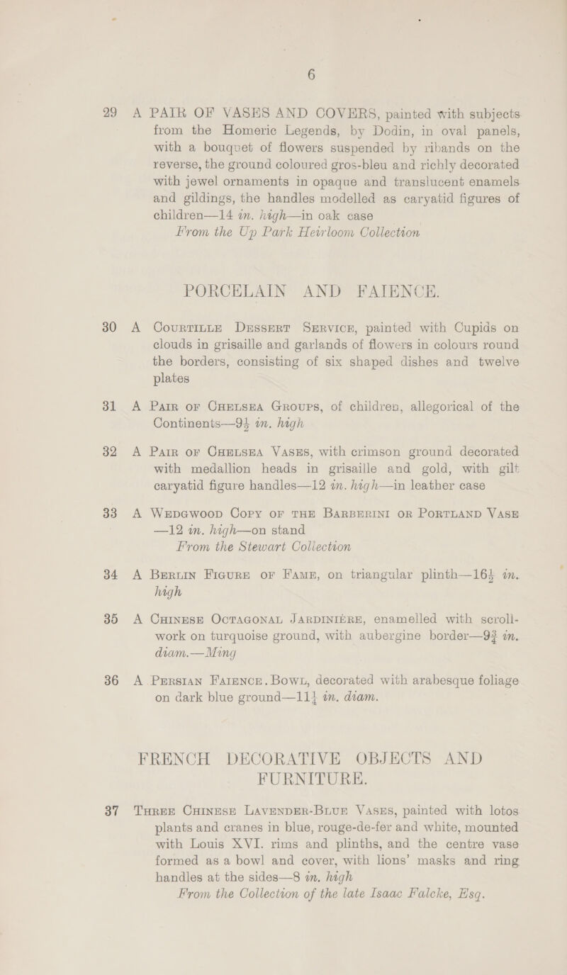29 30 31 32 33 34 30 36 37 A PAIR OF VASES AND COVERS, painted with subjects from the Homeric Legends, by Dodin, in oval panels, with a bouquet of flowers suspended by ribands on the reverse, the ground coloured gros-bleu and richly decorated with jewel ornaments in opaque and translucent enamels and gildings, the handles modelled as caryatid figures of children—14 om. high—in oak case From the Up Park Heirloom Collection PORCELAIN AND FAIENCE. A CourtinLE DuEssERT SERVICE, painted with Cupids on clouds in grisaille and garlands of flowers in colours round the borders, consisting of six shaped dishes and twelve plates A Pair or CHEetseA Groups, of children, allegorical of the Continents—94 in. high A Pair oF CHELSEA VASES, with crimson ground decorated with medallion heads in grisaille and gold, with gilt caryatid figure handles—12 a. high—in leather case A WerbpGwoop Copy OF THE BARBERINI OR PORTLAND VASE —12 m. high—on stand From the Stewart Coliectron A Berwin Fieure or Fame, on triangular plinth—16} in. high A CHINESE OcTAGONAL JARDINIERE, enamelled with scroll- work on turquoise ground, with aubergine border—9? i. diam.—Ming A Persian Farence. Bown, decorated with arabesque foliage on dark blue ground—11} im. diam. FRENCH DECORATIVE OBJECTS AND FURNITURE. THREE CHINESE LAVENDER-BLUE VASES, painted with lotos plants and cranes in blue, rouge-de-fer and white, mounted with Louis XVI. rims and plinths, and the centre vase formed as a bowl and cover, with lions’ masks and ring handles at the sides—8 wn. high From the Collectton of the late Isaac Falcke, Hsq.