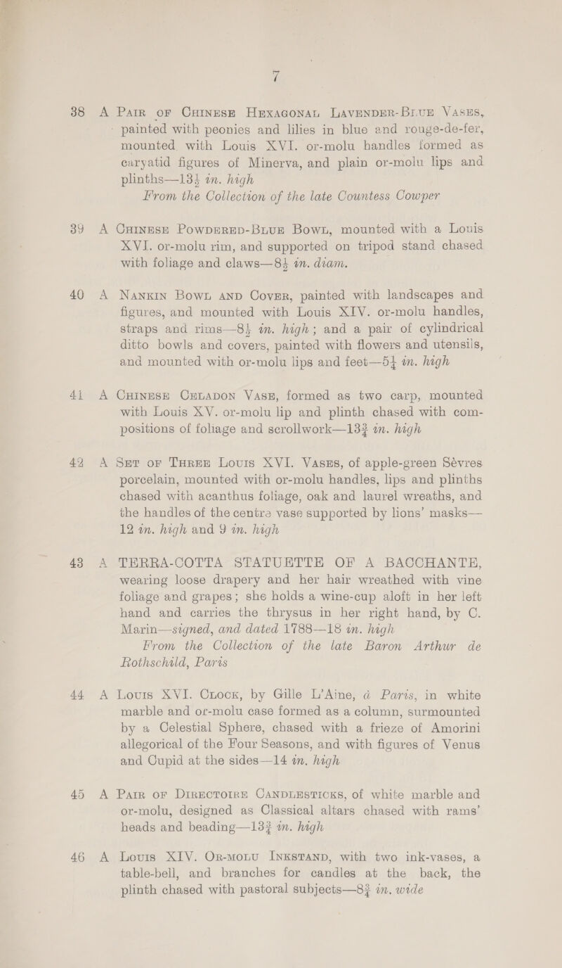 38 40 4i 43 46 > uf Parr oF CxHinesze HEexaGonan LAVENDER-BruE VASES, mounted with Louis XVI. or-molu handles formed as caryatid figures of Minerva, and plain or-molu lips and plinths—13} on. high From the Collection of the late Countess Cowper CHINESE PowDERED-BiuE Bown, mounted with a Louis XVI. or-molu rim, and supported on tripod stand chased with foliage and claws—84 an. diam. NankIn Bown anp Cover, painted with landscapes and figures, and mounted with Louis XIV. or-molu handles, straps and rims—8i in. high; and a pair of cylindrical ditto bowls and covers, painted with flowers and utensils, and mounted with or-molu lips and feet—54 mm. high CHINESE CELADON VasE, formed as two carp, mounted with Louis XV. or-molu lip and plinth chased with com- positions of foliage and scrollwork—13# in. high Ser oF Taree Louis XVI. Vaszs, of apple-green Sévres porcelain, mounted with or-molu handles, lips and plinths chased with acanthus foliage, oak and laurel wreaths, and the handles of the centra vase supported by lions’ masks— 12 wn. high and 9 wn. high THRRA-COTTA STATUETTE OF A BACCHANTE, wearing loose drapery and her hair wreathed with vine foliage and grapes; she holds a wine-cup aloft in her left hand and carries the thrysus in her right hand, by C. Marin—signed, and dated 1788—18 in. high From the Collection of the late Baron Arthur de Rothschild, Paris Lours XVI. Chock, by Gille L’Aine, @ Paris, in white marble and or-molu case formed as a column, surmounted by a Celestial Sphere, chased with a frieze of Amorini allegorical of the Four Seasons, and with figures of Venus and Cupid at the sides—14 im. high Parr oF Directoire CANDLESTICKS, of white marble and or-molu, designed as Classical altars chased with rams’ heads and beading—13# wm. high Levis XIV. Or-monu InxKstanp, with two ink-vases, a table-bell, and branches for candles at the back, the plinth chased with pastoral subjects—8# in. wide