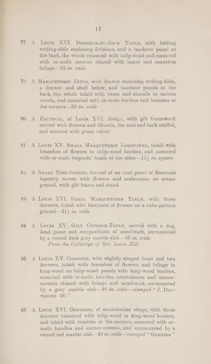 ee 78 81 82 83 84 89 86 ji Louis XVI. BonHEur-pu-Jour Tasur, with folding writing-slide enclosing divisions, and a tambour panel at the back, the whole veneered with tulip-wood and mounted with or-molu corners chased with laurel and acanthus. foliage—32 in. wide Marqusreriz Ditto, with drawer enclosing writing-slide, a drawer and shelf below, and tambour panels at the back, the whole inlaid with vases and utensils in various woods, and mounted with or-molu borders and festoons at the corners—s0 in. wide Fautevin, of Louis XVI. design, with gilt framework carved with flowers and ribands, the seat and back stuffed, and covered with green velvet Lovis XV. Smati MarqueTeRin JARDINIERE, inlaid with branches of flowers in tulip-wood borders, and mounted with or-molu leopards’ heads at the sides—114 wm. square SMALL FirRE-SCREEN, formed of an oval panel of Beauvais tapestry woven with flowers and arabesques on cream ground, with gilt frame and stand Lovis XVI. Smatt Maroureterie TABLE, with three drawers, inlaid with bouquets of flowers on a cube-patiern ground—214 wm. wide Lovis XV. Gint ConsoLte-TaBLe, carved with a dog, dead game and compositions of scrollwork, surmounted by a veined dark grey marble slab—4d in. wide From the Collection of Mrs. Lewis Hall Lovis XV. Commonbz, with slightly shaped front and two drawers, inlaid with branches of flowers and foliage in king-wood on tulip-wood panels with king-wood borders, mounted with or-molu handies, escutcheons and corner- mounts chased with foliage and scrollwork, surmounted by a grey marble slab—3s8 om. wide—stamped “J. Dav- TRICHE ME ”’ Louis XVI. Commons, of semicircular shape, with three drawers veneered with tulip-wood in king-wood borders, and inlaid with rosettes at the corners, mounted with or- molu handles and corner-mounts, and surmounted by a veined red marble slab—40 in. wide—stamped “ GARNIER ”’