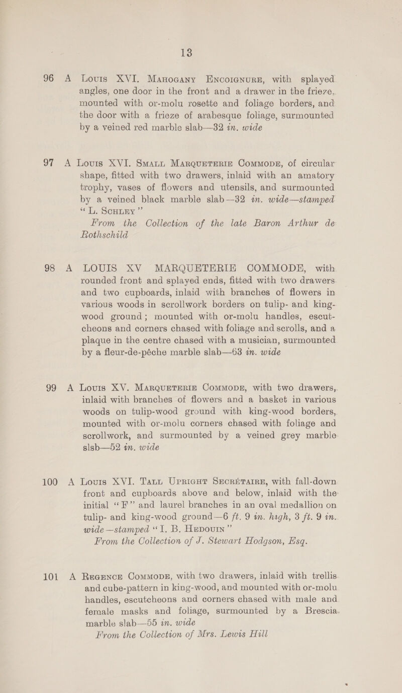 96 A Louis XVI. Manogany Encoranure, with splayed angles, one door in the front and a drawer in the frieze, mounted with or-molu rosette and foliage borders, and the door with a frieze of arabesque foliage, surmounted by a veined red marble slab—32 in. wide 97 A Lovrs XVI. Smatn Marquetreric Commons, of circular shape, fitted with two drawers, inlaid with an amatory trophy, vases of flowers and utensils, and surmounted by a veined black marble slab—-32 im. wide—stamped “Li. SCHLEY ”’ From the Collection of the late Baron Arthur de Lothschald 98 A LOUIS XV MARQUETERIE COMMODHE, with rounded front and splayed ends, fitted with two drawers and two cupboards, inlaid with branches of flowers in various woods in scrollwork borders on tulip- and king- wood ground; mounted with or-molu handles, escut- cheons and corners chased with foliage and scrolls, and a plaque in the centre chased with a musician, surmounted by a fleur-de-péche marble slab—63 in. wide 99 A Lovis XV. MarquETERIE CommopE, with two drawers,. inlaid with branches of flowers and a basket in various woods on tulip-wood ground with king-wood borders, mounted with or-molu corners chased with foliage and scrollwork, and surmounted by a veined grey marble slsb—52 in. wide 100 A Lovis XVI. Tatt Upriaut Srcritarre, with fall-down front and cupboards above and below, inlaid with the initial ‘““F'”? and laurel branches in an oval medallion on tulip- and king-wood ground—6 ft. 9 wm. high, 3 ft. 9 on. wide —stamped ‘1. B, Hepouin” From the Collection of J. Stewart Hodgson, Esq. 101 A Recence ComMoDE, with two drawers, inlaid with trellis. and cube-pattern in king-wood, and mounted with or-molu handles, escutcheons and corners chased with male and female masks and foliage, surmounted by a Brescia. marble slab—55 in. wide From the Collection of Mrs. Lewis Hull