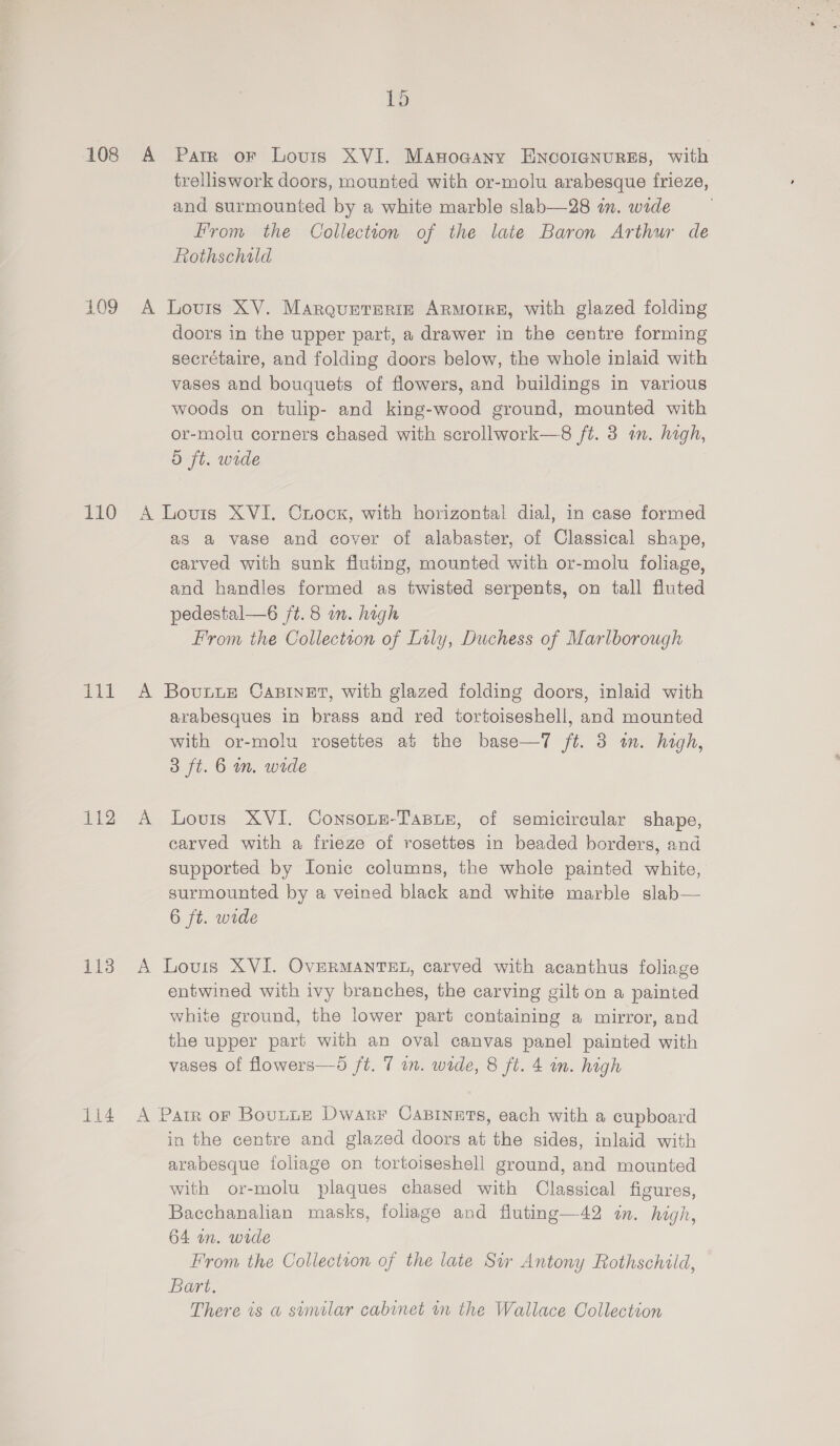 108 109 110 aif Hale 113 114 1p A Parr oF Louis XVI. Manogany ENcoicgnures, with trelliswork doors, mounted with or-molu arabesque frieze, and surmounted by a white marble slab—28 im. wide From the Collection of the late Baron Arthur de Rothschild A Lovis XV. Marqunteriz Armoire, with glazed folding doors in the upper part, a drawer in the centre forming secrétaire, and folding doors below, the whole inlaid with vases and bouquets of flowers, and buildings in various woods on tulip- and king-wood ground, mounted with or-molu corners chased with scrollwork—8 ft. 3 an. high, d ft. wide A Louis XVI. Crock, with horizontal dial, in case formed as a vase and cover of alabaster, of Classical shape, carved with sunk fluting, mounted with or-molu foliage, and handles formed as twisted serpents, on tall fluted pedestal—é6 ft. 8 in. high From the Collection of Lily, Duchess of Marlborough A BovunuE CABINET, with glazed folding doors, inlaid with arabesques in brass and red tortoiseshell, and mounted with or-molu rosettes at the base—7 ft. 3 im. high, 3 ft. 6 m. wide A lLovis XVI. Consoue-TaBue, of semicircular shape, carved with a frieze of rosettes in beaded borders, and supported by Ionic columns, the whole painted white, surmounted by a veined black and white marble slab— 6 ft. wide A Louis XVI. OvERMANTEL, carved with acanthus foliage entwined with ivy branches, the carving gilt on a painted white ground, the lower part containing a mirror, and the upper part with an oval canvas panel painted with vases of flowers—6 ft. 7 an. wide, 8 ft. 4 in. high  A Parr oF Bounte Dwarr CapBinets, each with a cupboard in the centre and glazed doors at the sides, inlaid with arabesque foliage on tortoiseshell ground, and mounted with or-molu plaques chased with Classical figures, Bacchanalian masks, foliage and fluting—42 in. high, 64 un. wide From the Collection of the late Sir Antony Rothschild, Bart. There is a sumilar cabinet in the Wallace Collection