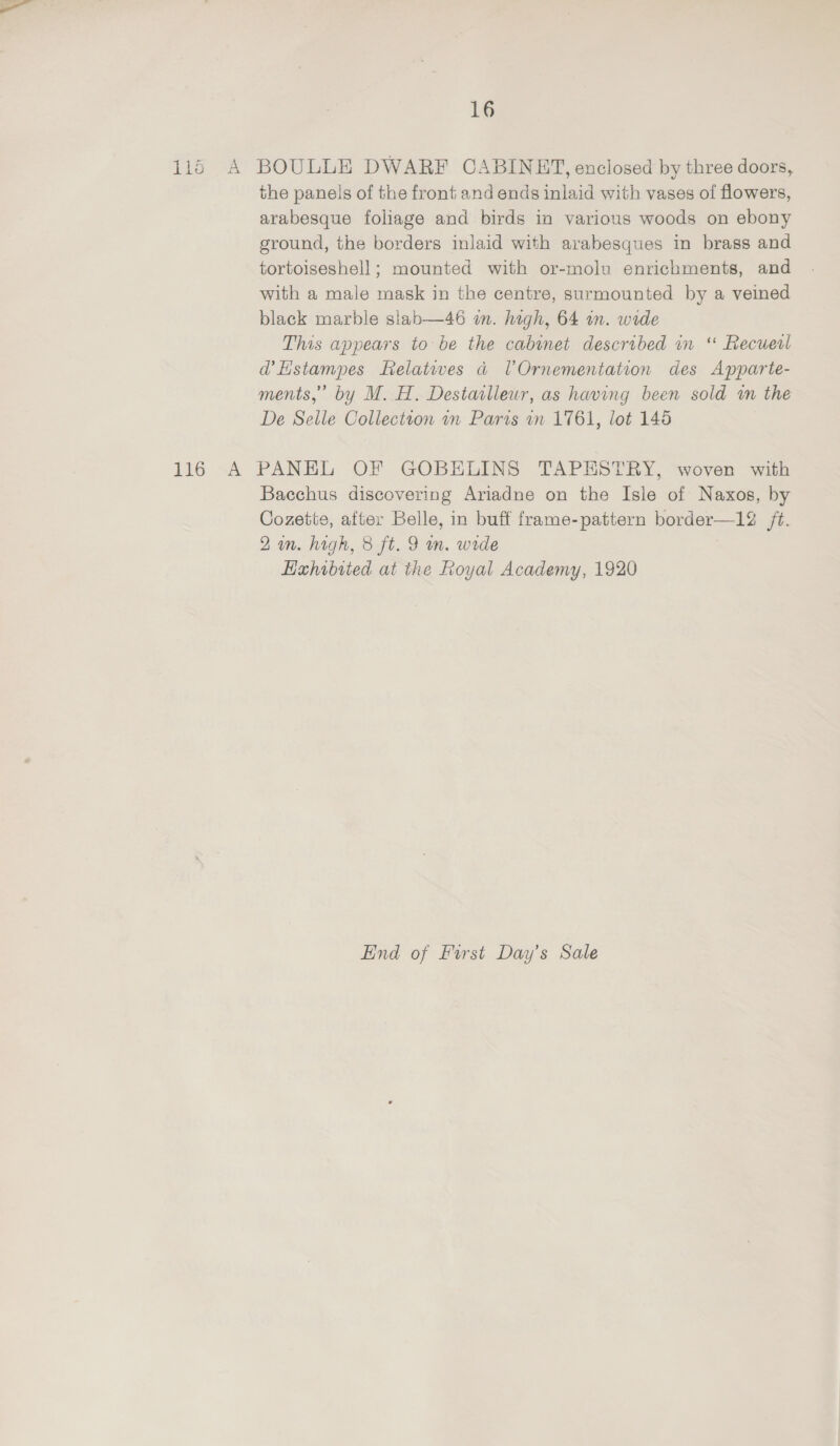 116 A BOULLE DWARF CABINET, enclosed by three doors, the panels of the front and ends inlaid with vases of flowers, arabesque foliage and birds in various woods on ebony ground, the borders inlaid with arabesques in brass and tortoiseshell; mounted with or-molu enrichments, and with a male mask in the centre, surmounted by a veined black marble siab—46 in. high, 64 in. wide This appears to be the cabinet described in “ Recueil d’Hstampes relatives a UVOrnementation des Apparte- ments,” by M. H. Destaslleur, as having been sold i the De Selle Collection in Paris on 1761, lot 145 116 A PANEL OF GOBEHLINS TAPESTRY, woven with Bacchus discovering Ariadne on the Isle of Naxos, by Cozette, after Belle, in buff frame-pattern border—12 /t. 2a. high, 8 ft. 9 m. wide Hahibited at the Royal Academy, 1920 Eind of First Day’s Sale