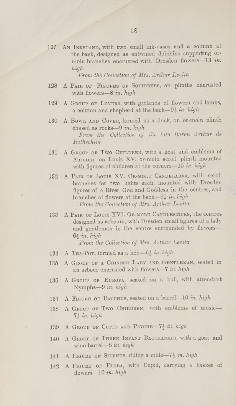 127 128 129 130 Lot 132 133 134 135 141 142 18 An InxsTAnp, with two small ink-vases and a column at the back, designed as entwined dolphins supporting or- molu branches encrusted with Dresden flowers—13 2. high From the Collection of Mrs. Arthur Levita A Parr or Fieures or Squrrrezs, on plinths encrusted with flowers—8 in. high A Group oF Lovers, with garlands of flowers and lambs, a column and shepherd at the back—94 in. high A Bown anp Cover, formed as a duck, on or-molu plinth chased as rocks—9 in. high From the Collection of the late Baron Arthur de Rothschild A Grove or Two CHILDREN, with a goat and emblems of Autumn, on Louis XV. or-molu scroll plinth mounted with figures of children at the corners—15 in. hagh A Parr or Louis XV. Or-moLtU CANDELABRA, with scroll branches for two lights each, mounted with Dresden figures of a River God and Goddess in the centres, and branches of flowers at the back—94 an. hagh From the Collection of Mrs. Arthur Levita A Parr or Lovis XVI. Or-moLtu CANDLESTICKS, the centres designed as arbours, with Dresden small figures of a lady and gentleman in the centre surrounded by flowers— 64 in. high From the Collection of Mrs. Arthur Levita A Tra-Pot, formed as a hen—63 in. high A Group or a Catnese Lapy AND GENTLEMAN, seated in an arbour encrusted with flowers—7 in. high A Grove or Europa, seated on a bull, with attendant Nymphs—9 wn. high A FiaurEe or Baccuus, seated on a barrel—10 om. high A Group oF Two CHILDREN, with emblems of music— 74 on. high A Group or Cupip AND PsycHE—74 m. high A Group oF THREE INFANT BAccHANALS, with a goat and wine barrel—8 in. high A Figure or Sinenus, riding a mule—7} om. high A Fiaure or Frora, with Cupid, carrying a basket of flowers—10 wm. high