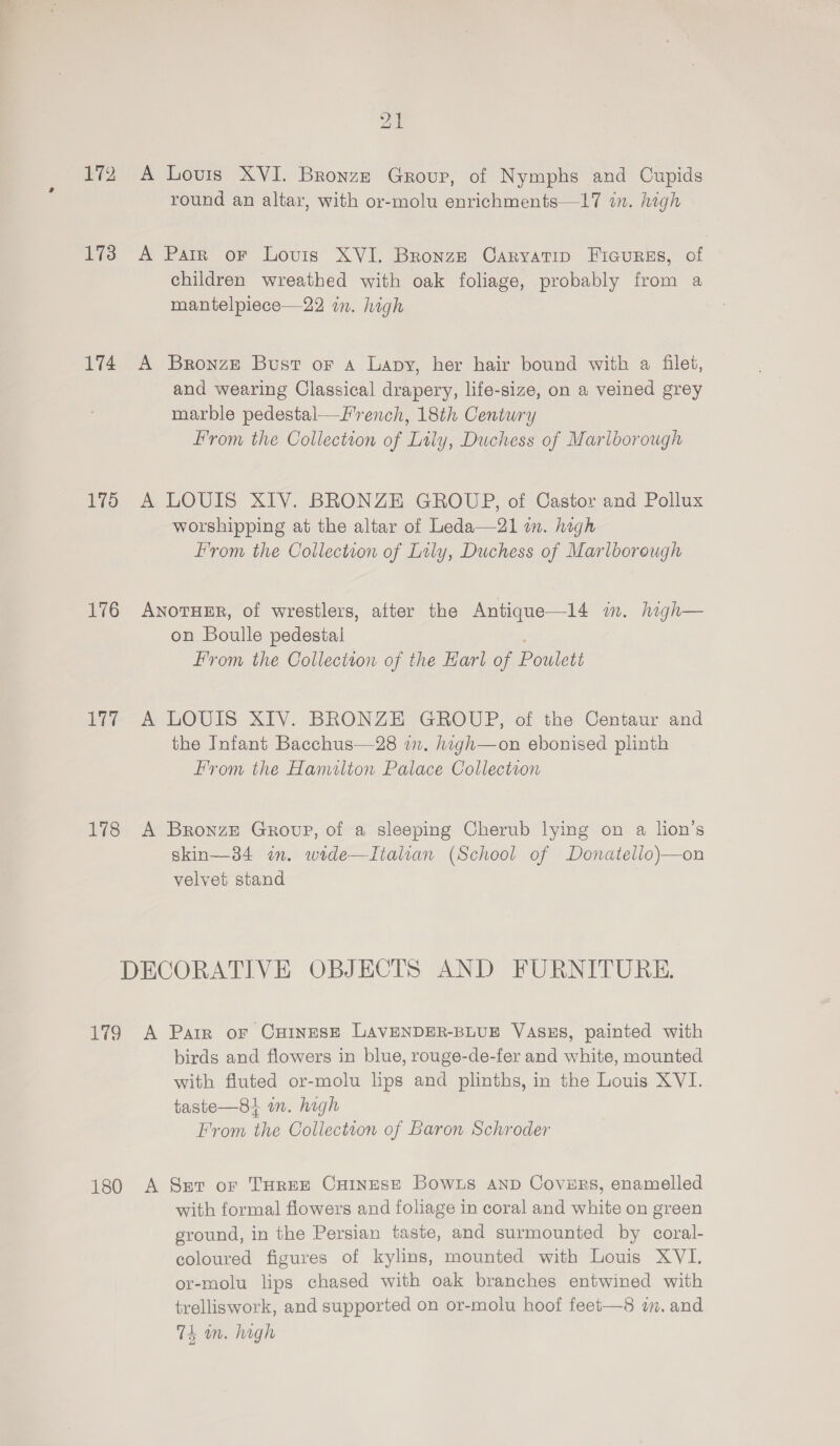 2 173 174 175 176 178 21 A Louis XVI. Bronze Group, of Nymphs and Cupids round an altar, with or-molu enrichments—17 in. high A Parr or Lovis XVI. Bronze Caryatip Ficurss, of children wreathed with oak foliage, probably from a mantelpiece—22 im. high A Bronze Bust or Aa Lapy, her hair bound with a filet, and wearing Classical drapery, life-size, on a veined grey marble pedestal—F'rench, 18th Century From the Collection of Lily, Duchess of Marlborough A LOUIS XIV. BRONZE GROUP, of Castor and Pollux worshipping at the altar of Leda—21 im. high From the Collection of Lily, Duchess of Marlborough AnotuEr, of wrestlers, after the Antique—14 in. high— on Boulle pedestal From the Collection of the Earl of Pouwlett A LOUIS XIV. BRONZE GROUP, of the Centaur and the Infant Bacchus—28 in. hagh—on ebonised plinth From the Hanulton Palace Collection A Bronze Group, of a sleeping Cherub lying on a lion’s skin—34 im. wide—Italian (School of Donatello)—on velvet stand 179 180 A Parr oF CHINESE LAVENDER-BLUE Vases, painted with birds and flowers in blue, rouge-de-fer and white, mounted with fluted or-molu lips and plinths, in the Louis XVI. taste—81 m. high From the Collection of Baron Schroder A Ser or THREE Cuinese Bowns anp Covirs, enamelled with formal flowers and foliage in coral and white on green ground, in the Persian taste, and surmounted by coral- coloured figures of kylins, mounted with Louis XVI. or-molu lips chased with oak branches entwined with trelliswork, and supported on or-molu hoof feet—8 im. and 74 mm. high