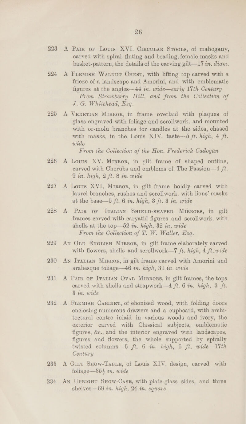 223 224 225 226 227 232 233 234 26 A Parr oF Lovis XVI. Crrcunar Sroous, of mahogany, carved with spiral fluting and beading, female masks and basket-pattern, the details of the carving gilt—17 in. diam. A Fuemish Waunout Cuest, with lifting top carved with a frieze of a landscape and Amorini, and with emblematic figures at the angles—44 wm. wide—early 17th Century From Strawberry Hull, and from the Collection of J. G. Whitehead, Esq. A VENETIAN Mirror, in frame overlaid with plaques of glass engraved with foliage and scrollwork, and mounted with or-molu branches for candles at the sides, chased with masks, in the Louis XIV. taste—-5 ft. high, 4 ft. wide From the Collection of the Hon. Frederick Cadogan A Louis XY. Mirror, in gilt frame of shaped outline, carved with Cherubs and emblems of The Passion—4 /t. 9m. high, 2 ft. 8 mn. wide A Lovis XVI. Mirror, in gilt frame boldly carved with laurel branches, rushes and scrollwork, with lions’ masks at the base—d ft. 6 m. high, 3 ft. 3 m. wide A Pair or I?TauIAN SHIELD-SHAPED Mrrrors, in gilt frames carved with caryatid figures and scrollwork, with Shells at the top—o2 in. high, 32 im. wide From the Collection of T. W. Waller, Esq. An Oxtp HneuisH Mrrror, in gilt frame elaborately carved with flowers, shells and scrollwork—7 ft. high, 4 ft. wide An Iranian Mirror, in gilt frame carved with Amorini and arabesque foliage—46 in. high, 39 in. wide A Parr or Irantan Ovat Mirrors, in gilt frames, the tops carved with shells and strapwork—4 jt. 6 wn. high, 3 ft. 3 1m. wide A FiemisH CABINET, of ebonised wood, with folding doors enclosing numerous drawers and a cupboard, with archi- tectural centre inlaid in various woods and ivory, the exterior carved with Classical subjects, emblematic figures, &amp;c., and the interior engraved with landscapes, figures and flowers, the whole supported by spirally twisted columns—6 ft. 6 m. high, 6 ft. wide—l17th Century A Gitt SHow-Tasuz, of Louis XIV. design, carved with foliage—35} an. wide An Uprieut SxHow-Casz, with plate-glass sides, and three shelves—68 an. high, 24 in. square