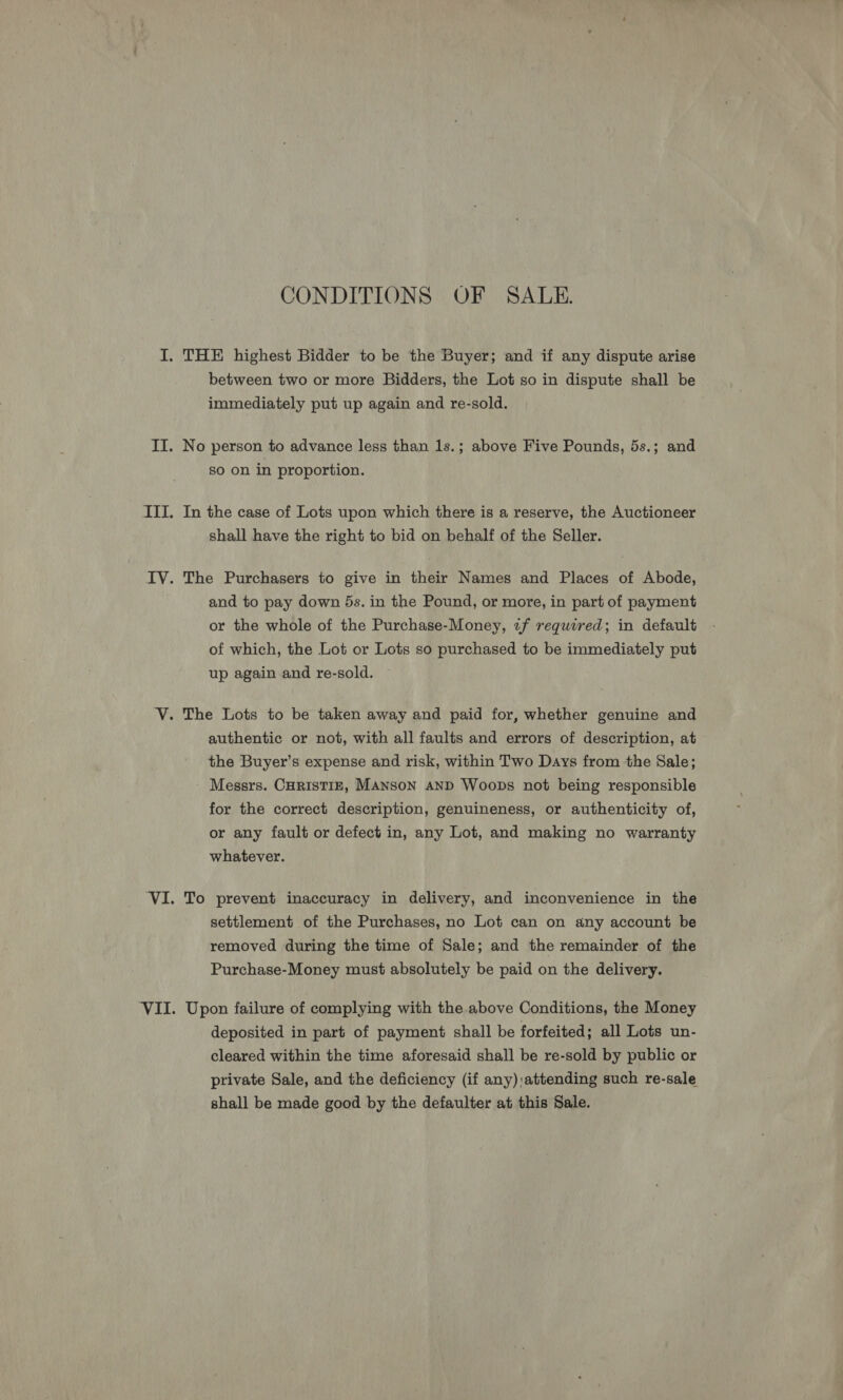 CONDITIONS OF SALE. between two or more Bidders, the Lot so in dispute shall be immediately put up again and re-sold. No person to advance less than 1s.; above Five Pounds, 5s.; and so on in proportion. In the case of Lots upon which there is a reserve, the Auctioneer shall have the right to bid on behalf of the Seller. The Purchasers to give in their Names and Places of Abode, and to pay down 5s. in the Pound, or more, in part of payment or the whole of the Purchase-Money, 2f required; in default of which, the Lot or Lots so purchased to be immediately put up again and re-sold. authentic or not, with all faults and errors of description, at the Buyer’s expense and risk, within Two Days from the Sale; Messrs. CHRISTIE, MANSON AND Woops not being responsible for the correct description, genuineness, or authenticity of, or any fault or defect in, any Lot, and making no warranty whatever. To prevent inaccuracy in delivery, and inconvenience in the settlement of the Purchases, no Lot can on any account be removed during the time of Sale; and the remainder of the Purchase-Money must absolutely be paid on the delivery. Upon failure of complying with the above Conditions, the Money deposited in part of payment shall be forfeited; all Lots un- cleared within the time aforesaid shall be re-sold by public or private Sale, and the deficiency (if any) attending such re-sale shall be made good by the defaulter at this Sale.