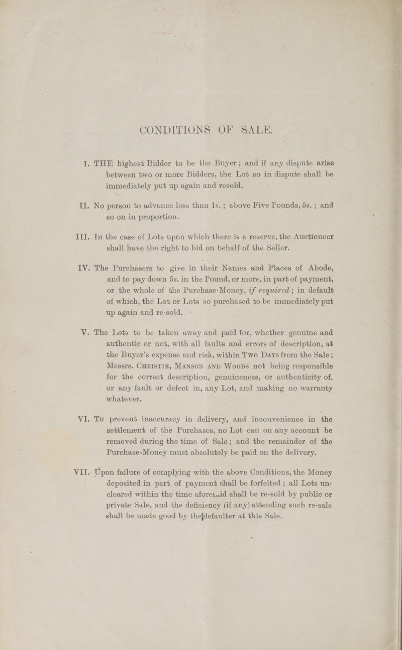 CONDITIONS OF SALE. I, THE highest Bidder to be the Buyer; and if any dispute arise between two or more Bidders, the Lot so in dispute shall be immediately put up again and resold. II. No person to advance less than 1s.; above Five Pounds, 5s.; and so on in proportion. III. In the case of Lots upon which there is a reserve, the Auctioneer shall have the right to bid on behalf of the Seller. and to pay down 5s. in the Pound, or more, in part of payment, or the whole of the Purchase-Money, 2f required; in default of which, the Lot or Lots so purchased to be immediately put up again and re-sold. VY. The Lots to be taken away and paid for, whether genuine and authentic or not, with all faults and errors of description, at the Buyer’s expense and risk, within Two Days from the Sale ; Messrs. CHRISTIE, MANSON AND Woops not being responsible for the correct description, genuineness, or authenticity of, or any fault or defect in, any Lot, and making no warranty whatever. VI..To prevent inaccuracy in delivery, and inconvenience in the settlement of the Purchases, no Lot can on any account be removed during the time of Sale; and the remainder of the Purchase-Money must absolutely be paid on the delivery. VII.: Upon failure of complying with the above Conditions, the Money deposited in part of payment shall be forfeited ; all Lots un- cleared within the time aforesaid shall be re-sold by public or private Sale, and the deficiency (if any) attending such re-sale shall be made good by thejdefaulter at this Sale. 