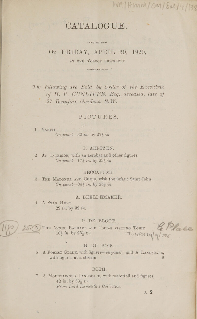   FP 3 25 er bean. oe On FRIDAY, APRIL 30, 1920, AT ONE 0’CLOCK PRECISELY. = —— RO Sr 9-2 Gp obi sk. CUNLIFFE, Esq., deceased, late of 27 Beaufort Gardens, S.W. PICTURES. 1 Vanrry — On panel—30 m. by 274 a. P. AURTZEN. 2 Aw InrERIOR, with an acrobat and other figures On panel—174 wn. by 233 an. BECCAFUMLI. 3 Tur Maponna AND CHILD, with the infant Saint John On panel—34h in. by 254 in. | A. BEELDEMAKER. 4 A Srac Hunt 29 m. by 39 an. Po Dine poo ©. | ) Tue ANGEL RAPHAEL AND TOBIAS VISITING TOBIT =<] 184 im. by 253 an. “Tol6RQ tal q/ 1 / G. DU BOIS. 6 A Forrest GuADE, with figures— on panel; and A Lanpscarg, with figures at a stream 2 BOTH. “ A Movuntatnous Lanpscavz, with waterfall and figures 42 in. by 594 om. From Lord Hamouth’s Collection Ag  