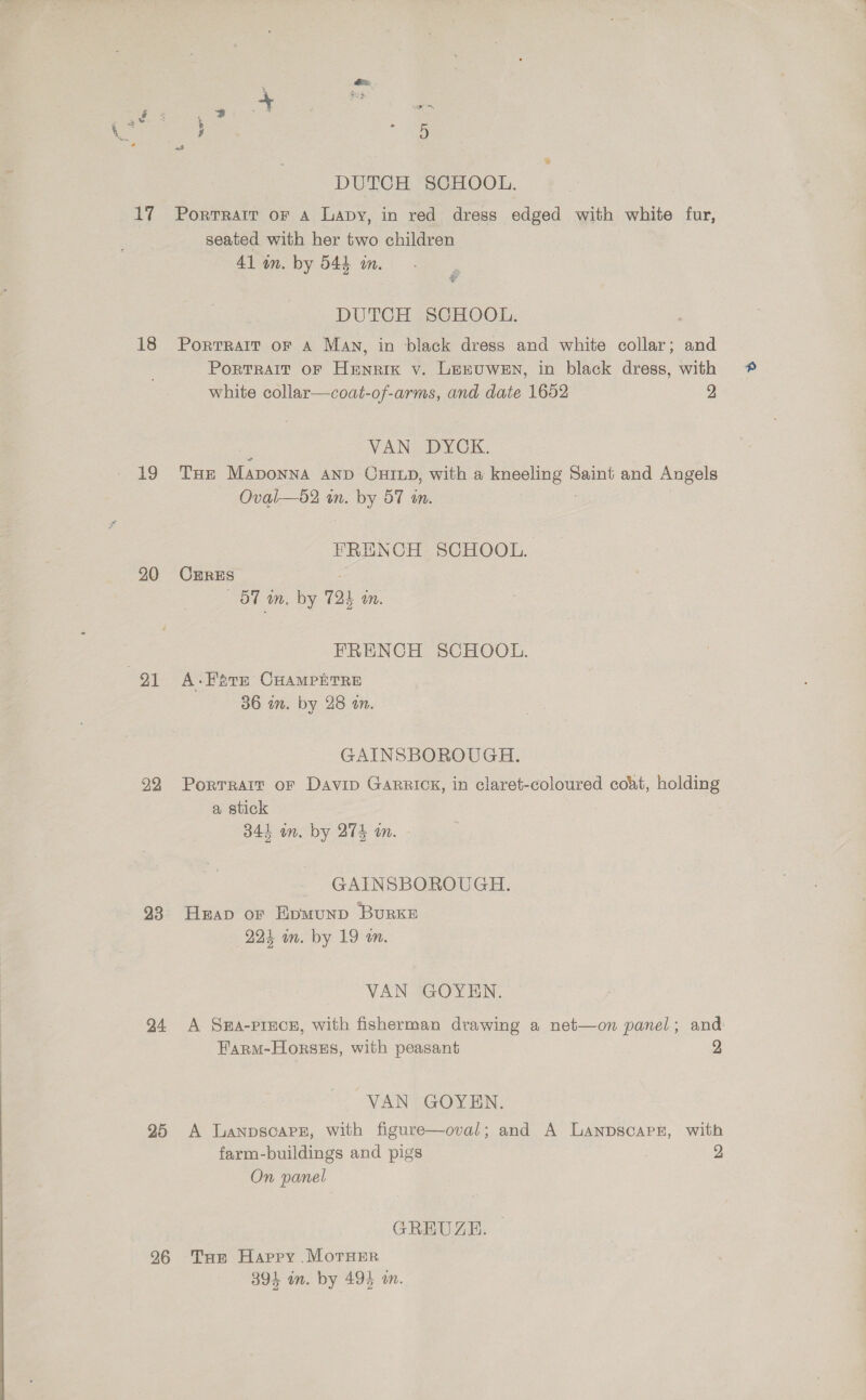 18 19 20 91 22 23 24 25 26 we «8 DUTCH SCHOOL. seated with her two children 41 in. by 544 in. Pt DUTCH SCHOOL. Portrait or A Man, in black dress and white collar; and Portrait oF Henrik v. Lemuwen, in black dress, with white collar—coat-of-arms, and date 1652 2 VAN DYCK. THE neo AND OHILD, with a peponne Saint and Angels Oval—d2 in. by 57 an. FRENCH SCHOOL. CERES oO” im. by 721 Mn. FRENCH SCHOOL. A-TstE CHAMPETRE 36 wm. by 28 an. GAINSBOROUGH. Portrait oF Davip GARRICK, in claret-coloured coat, holding a stick 341 in. by 27S im. GAINSBOROUGH. Heap or Evmunp BurRKE 224 in. by 19 an. VAN GOYEN. A Sea-pince, with fisherman drawing a net—on panel; and: Farm-Horsss, with peasant VAN GOYEN. A Lanpscare, with figure—oval; and A Lanpscapr, with farm-buildings and pigs 2 On panel GREUZEH. Ture Harry MorsEr 394 in. by 494 an.