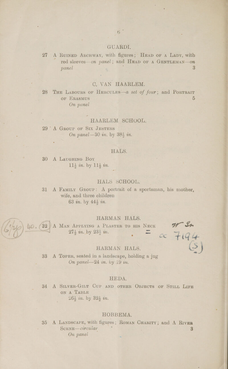 GUARDL. 27 A Rurnep ArcHway, with figures; Hap OF A Lapy, with red sleeves—on panel; and Heap oF A GENTLEMAN—on 3 panel OC. VAN HAARLEM. 28 Tue Lasours or Hercutes—a set of four; and Porrrarr OF HRASMUS 5 On panel HAARLEM SCHOOL. 29° A Group oF Six JESTERS On panel —30 wm. by 385 an. HALS. 30 A Laueuine Boy 114 m. by 114 om. HALS SCHOOL. 31 A Famity Group: A portrait of a sportsman, his mother, wite, and three children 63 in. by 444 an. HARMAN HALS. Pate 9 , (32 | A Man Appryinc A Paster to Huis NECK Gf Lr. ~— QT} in. by 231 in. = oo eee co tile HARMAN HALS. (>) 33 A TopeEr, seated in a landscape, holding a jug On panel—24 in. by 19 wm. HEDA. 34 A Sinver-Giut Cure AND OTHER OBJECTS oF STILL Lirs on A TABLE (% ] nan 1 , 264 wm. by 324 on. HOBBEMA. 35 A Lanpscars, with figures ; Roman CHARITY; and A RIvER ScENE—corcular : 3 On panel  ere ey) ee ee eee er 
