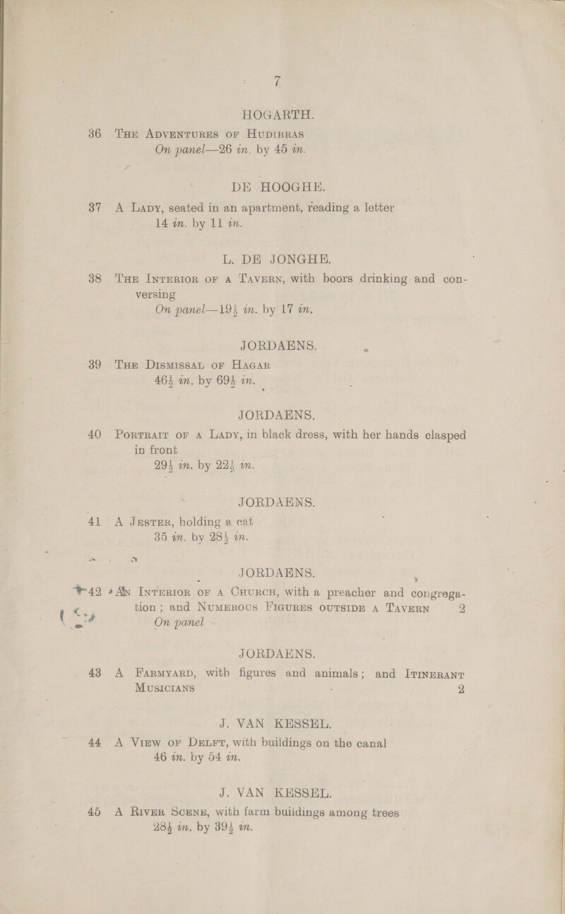 3” 38 39 40 41 2 hi HOGARTH. THe ADVENTURES OF HUDIBRAS On panel—26 in. by 46 a. DE HOOGHE. A Lapy, seated in an apartment, reading a letter 14 am. by 11 an. L. DE JONGHE. THe Interior oF A Tavern, with boors drinking and con- versing On panel—194 in. by 17 an. JORDAENS. THe DIsMISsSAL oF HAGAR 463 an. by 694 in. JORDAENS. Portrait oF A Lapy, in black dress, with her hands clasped in front 7 294 in. by 224 on. . JORDAENS. A Jastsr, holding a cat 35 in. by 285 an. at JORDAENS. > [ <+ 43 Ad tion; and Numprovus FIguRES ouTsIDE A TAavERN 2 On panel JORDAENS. A Farmyarp, with figures and animals; and ITineRant MUSICIANS : 2 J. VAN KESSEL. A View or Der, with buildings on the canal 46 in. by 54 wm. J. VAN KESSEL. A River Scens#, with farm buiidings among trees 284 om. by 394 on.