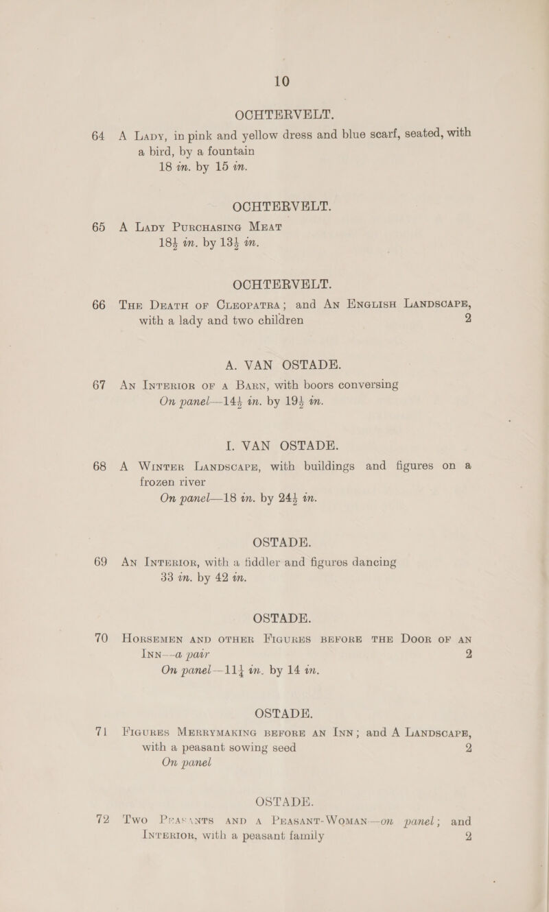 64 65 66 67 68 69 70 71 12 10 OCHTERVELT. A Lapy, in pink and yellow dress and blue scarf, seated, with a bird, by a fountain 18 in. by 15 in. OCHTERVELT. A Lapy Purcuasing Mzrat 184 an. by 134 am. OCHTERVELT. Tor DratH oF CrnopatRA; and AN EXnauisH LANDSCAPE, with a lady and two children 2 A. VAN OSTADE. An Inrerior or a Bary, with boors conversing On panel—144 in. by 194 am. I. VAN OSTADE. A Winter Lanpscare, with buildings and figures on a frozen river On panel—18 in. by 244 tm. OSTADE. An Interior, with a fiddler and figures dancing 33 mm. by 42 m. OSTADE. HORSEMEN AND OTHER FIGURES BEFORE THE DOOR OF AN INN--a@ patr 2 On panel—114 on. by 14 an. OSTADE. FiaurRES MERRYMAKING BEFORE AN Inn; and A LANDSCAPE, with a peasant sowing seed 2 On panel OSTADE. Two Prasinrs anp A Prasant-WomAan—on panel; and