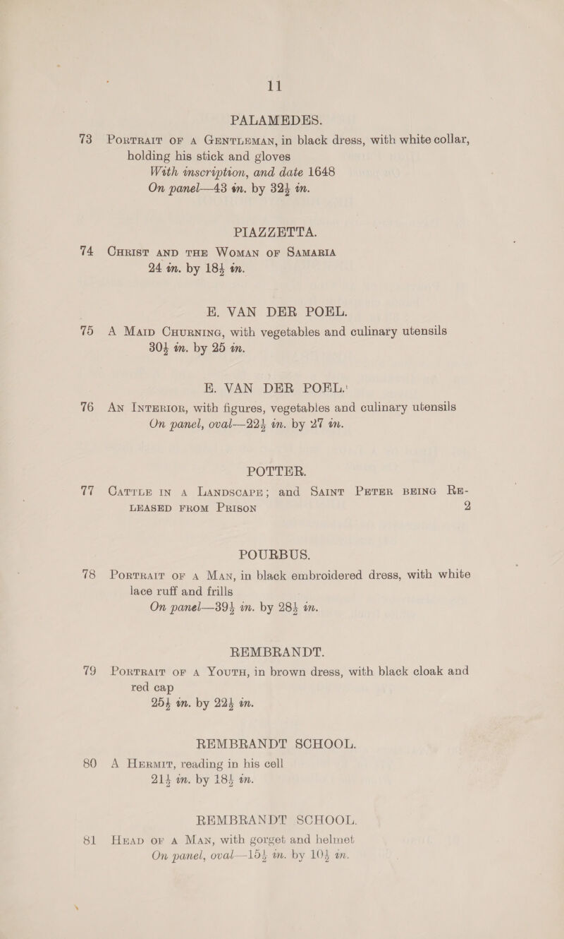 13 74 15 16 Cl 18 80 Sl 11 PALAMEDES. PorTRAIT OF A GENTLEMAN, in black dress, with white collar, holding his stick and gloves Wath mscraiptrion, and date 1648 On panel—43 én. by 324 in. PIAZZETTA. CHRIST AND THE WOMAN OF SAMARIA 24 in. by 184 tn. K. VAN DER POKHL. A Maip Cxurnine, with vegetables and culinary utensils 304 m. by 25 an. K. VAN DER POEL. An InTERIOR, with figures, vegetables and culinary utensils On panel, oval—22} on. by 27 on. POTTER. CatrLe in A Lanpscare; and Saint Prater BEING ReE- LEASED FROM PRISON 2 POURBUS. Portrait or a Man, in black embroidered dress, with white lace ruff and frills On panel—394 in. by 284 an. REMBRANDT. PoRTRAIT oF A YOUTH, in brown dress, with black cloak and red cap 254 wm. by 224 an. REMBRANDT SCHOOL. A Hermit, reading in his cell 214 in. by 184 an. REMBRANDT SCHOOL. Heap or Aa Many, with gorget and helmet