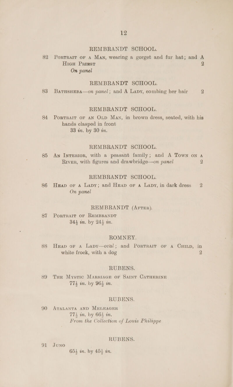 82 83 84 85 86 87 88 89 90 ot 12 REMBRANDT SCHOOL. PortTRAIT OF A MAN, wearing a gorget and fur hat; and A Hieu Priest 2 On panel REMBRANDT SCHOOL. BATHSHEBA—on panel; and A Lapy, combing her hair 2 REMBRANDT SCHOOL. PorTRAIT OF AN O~pD Mav, in brown dress, seated, with his hands clasped in front 33 m. by 30 im. REMBRANDT SCHOOL. An IntErRIorR, with a peasant family; and A Town on a River, with figures and drawbridge—on panel 2 REMBRANDT SCHOOL. Heap or A Lapy; and Heap or a Lapy,in dark dress 2 On panel REMBRANDT (AFTER). PorRTRAIT OF REMBRANDT 344 wn. by 244 an. ROMNEY. Heap oF A Lapy—oval; and PORTRAIT oF A CHILD, in white frock, with a dog 2 RUBENS. THe Mystic MARRIAGE OF SAINT CATHERINE 774 on. by 965 an. RUBENS. ATALANTA AND MELEAGER 774 an. by 664 an. From the Collection of Lowis Philippe RUBENS. JUNO 654 m. by 455 an.