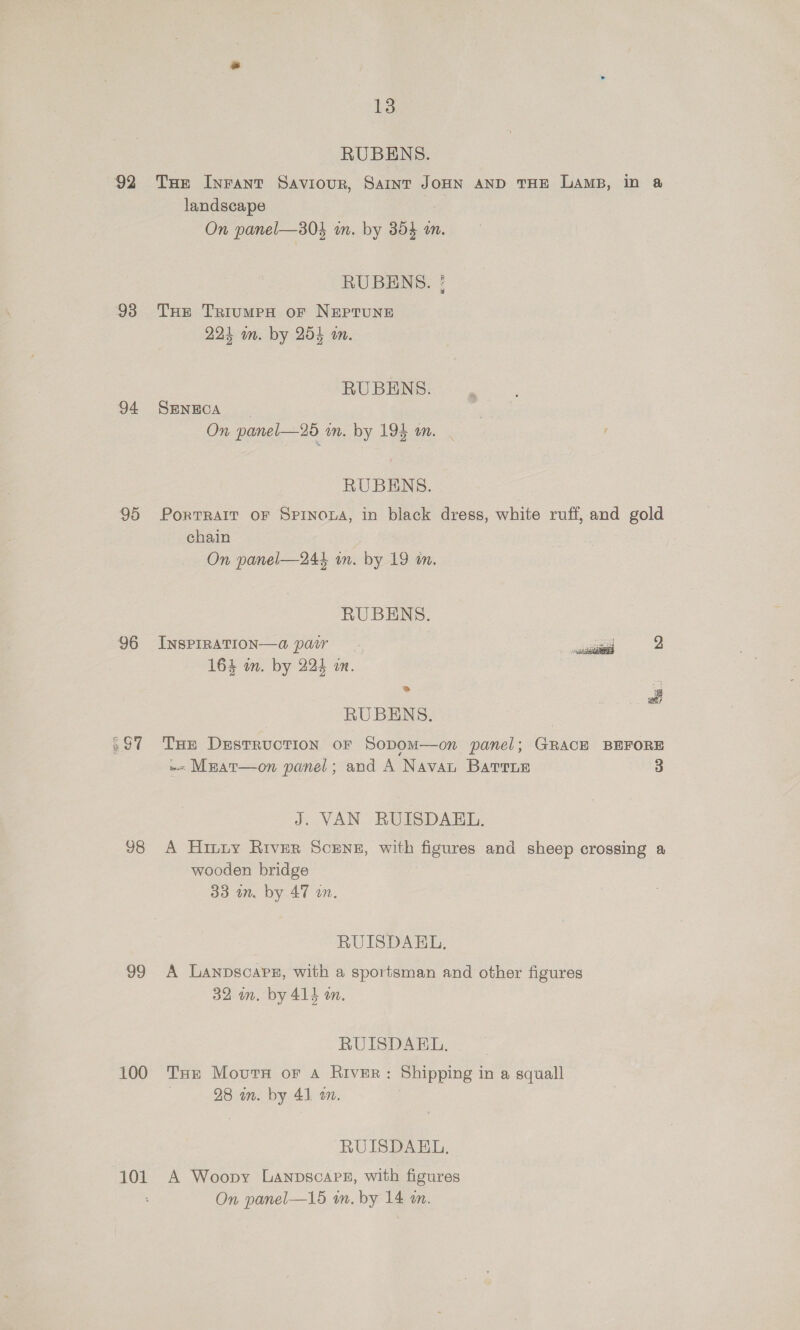 92 93 94 95 96 697 98 99 100 101 13 RUBENS. Tae Inrant Saviour, Saint JoHN AND THE Lamp, in a landscape On panel—30$ in. by 354 an. RUBENS. ! THe TriumeH oF NEPTUNE 224 wm. by 254 an. RU BENS. SENECA On panel—25 in. by 19} om.   RUBENS. PortTRAIT OF Spinoua, in black dress, white ruff, and gold chain On panel—244 wn. by 19 in. RUBENS. INSPIRATION—Q pair 2 164 wm. by 224 im. ¥ fi RUBENS. . THE DEsTRUCTION OF SoDOM—on panel; GRACE BEFORE w- Meat—on panel; and A Navan Barre 3 J. VAN RUISDAEL. A Hiuny River Scenes, with figures and sheep crossing a wooden bridge 33 an. by 47 on. RUISDAEL. A Lanpscaps, with a sportsman and other figures 32 an. by 414 on. RUISDAEL. THe Movurs or Aa River: Shipping in a squall 28 in. by 41 an. RUISDAEL. A Woopy Lanpscape, with figures On panel—15 an. by 14 an.