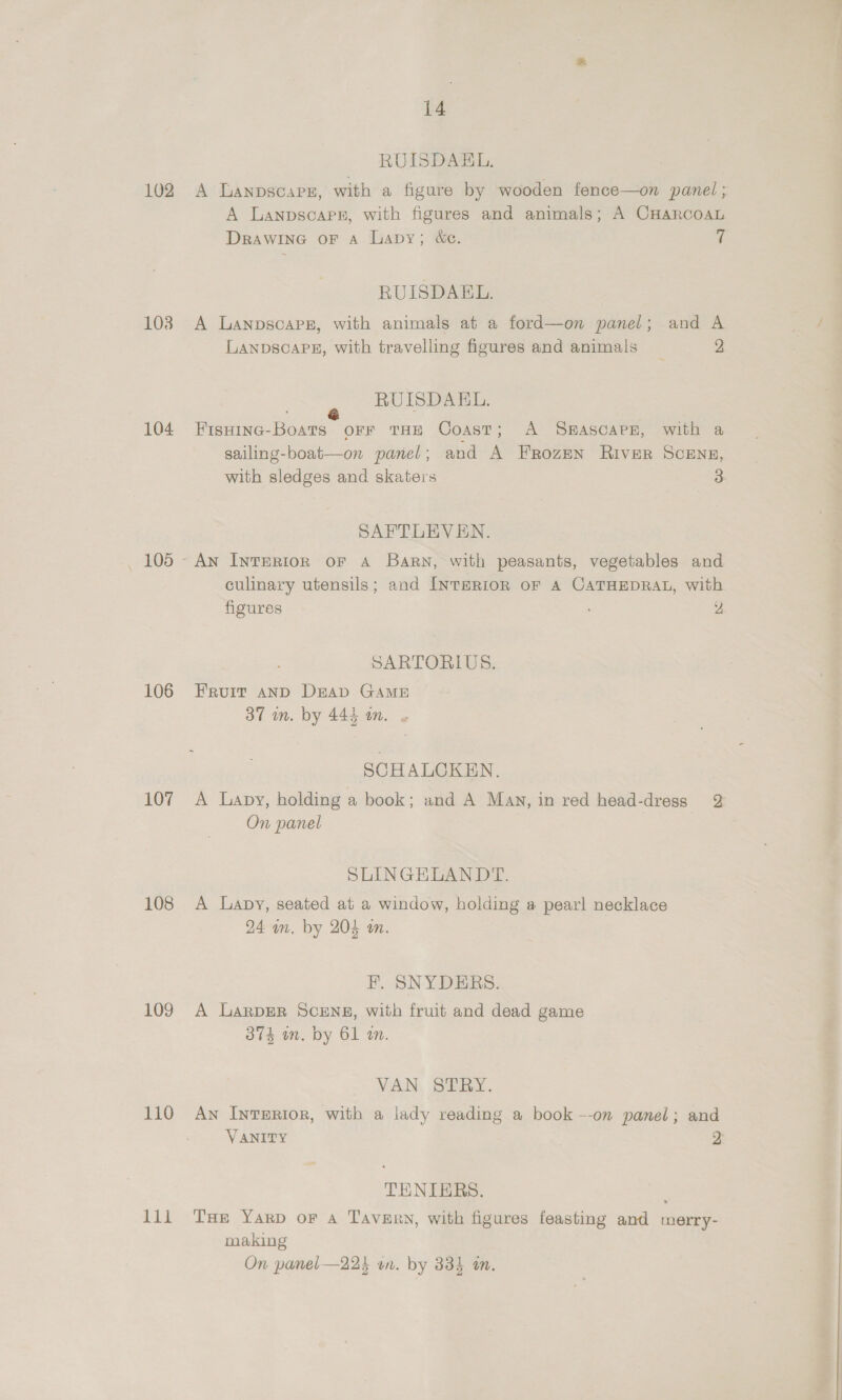 102 1038 104 _ 105 106 107 108 109 110 EF 14 RUISDAEL. A Lanpscars, with a figure by wooden fence—on panel; A Lanpsoapr, with figures and animals; A CHARCOAL DrawinG oF Aa Lavy; &amp;e. | RUISDAKEL. A Lanpscapg, with animals at a ford—on panel; and A LANDSCAPE, with travelling figures and animals 2 RUISDAEL. Fisoinc-Boats orr THE Coast; <A S#HASCAPE, with a sailing-boat—on panel; and A Frozen River ScENz, with sledges and skateis 3 SAFTLEVEN. culinary utensils; and INTERIOR OF A CATHEDRAL, with figures y SARTORIUS. Fruit AND DEAp GAME 37m. by 445 in. « SCHALCKEN. A Lapy, holding a book; and A Man, in red head-dress 2 On panel SLINGEHELANDT. A Lapy, seated at a window, holding a pearl necklace 24 am. by 204 an. F. SNYDERS. A LarpER SCENE, with fruit and dead game 374 wm. by 61 an. VAN STRY. AN InTERIoR, with a lady reading a book --on panel; and VANITY 2 TENIERS. Tue YarpD oF A Tavern, with figures feasting and merry- making On panel—224 un. by 334 an.