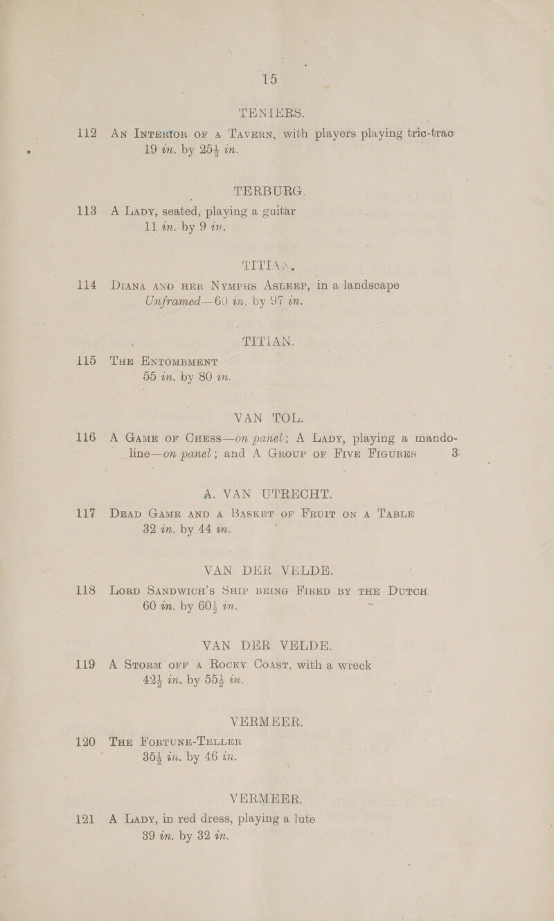 112 114 115 116 11%. 118 119 121 PS TENIERS. : An Invertorn or a Tavern, with players playing tric-trac 19 wn. by 254 an. TERBURG. A Lavy, seated, playing a guitar 11 wm. by 9 an. pal Se Diana AND HER Nympus ASLEEP, in a landscape Unframed—60 wn. by 97 an. TITIAN. THE ENTOMBMENT 09 in. by 80 wn. VAN TOL. A Game or Coess—on panel; A Lapy, playing a mando- -_ line—on panel; and A Group or Five FiaurEs 3 A. VAN UTRECHT. DEAD GAME AND A BASKET oF FRUIT on A TABLE 32 an. by 44 im. | VAN DER VELDE. Lorp SANDWICH’S SHIP BEING FIRED BY THE DutTcH 60 an. by 605 on. z VAN DER VELDHE. A Storm orF A Rocky Coast, with a wreck 424 in. by 504 wn. VERM ERR. THE FortuNne-TELLER 354 an. by 46 a2. VERMERR. A Lapy, in red dress, playing a lute 39 an. by 32 an.